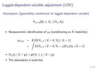 Lagged-dependent-variable adjustment (LDV)
Assumption (Ignorability conditional on lagged dependent variable)
Yi,t+1(0) ⊥⊥ Gi | (Yit, Xi )
▶ Nonparametric identiﬁcation of µ0 (conditioning on X implicitly):
µ0,LDV = E{E(Yt+1 | G = 0, Yt) | G = 1}
=
∫
E(Yt+1 | G = 0, Yt = y)FYt (dy | G = 1)
▶ FYt (y | G = g) = pr(Yt ≤ y | G = g)
▶ The assumption is scale-free
7 / 20
 