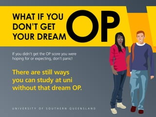 WHAT IF YOU 
DON’T GET 
YOUR DREAM 
If you didn’t get the OP score you were 
hoping for or expecting, don’t panic! 
There are still ways 
you can study at uni 
without that dream OP. 
U N I V E R S I T Y O F S O U T H E R N Q U E E N S L A N D 
 