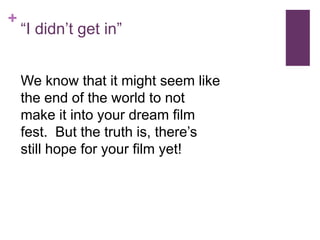 +
    “I didn’t get in”


    We know that it might seem like
    the end of the world to not
    make it into your dream film
    fest. But the truth is, there’s
    still hope for your film yet!
 
