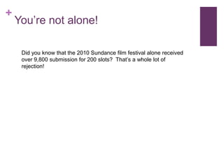 +
    You’re not alone!

     Did you know that the 2010 Sundance film festival alone received
     over 9,800 submission for 200 slots? That’s a whole lot of
     rejection!
 