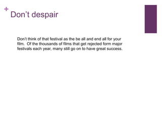 +
    Don’t despair

     Don’t think of that festival as the be all and end all for your
     film. Of the thousands of films that get rejected form major
     festivals each year, many still go on to have great success.
 