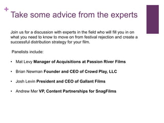 +
    Take some advice from the experts
    Join us for a discussion with experts in the field who will fill you in on
    what you need to know to move on from festival rejection and create a
    successful distribution strategy for your film.

    Panelists include:

    • Mat Levy Manager of Acquisitions at Passion River Films

    • Brian Newman Founder and CEO of Crowd Play, LLC

    • Josh Levin President and CEO of Gallant Films

    • Andrew Mer VP, Content Partnerships for SnagFilms
 