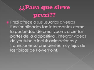    Prezi ofrece a sus usuarios diversas
    funcionalidades tan interesantes como
    la posibilidad de crear zooms a ciertas
    partes de la diapositiva , integrar videos
    de youtube o incluir animaciones y
    transiciones sorprendentes muy lejos de
    las típicas de PowerPoint.
 