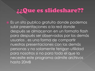    Es un sito publico gratuito donde podemos
    subir presentaciones a la red donde
    después se almacenan en un formato flash
    para después ser observadas por los demás
    usuarios , es una forma de compartir
    nuestras presentaciones con las demás
    personas y no solamente tengan utilidad
    para nosotros si no para todo el que la
    necesite este programa admite archivos
    hasta 20MB
 
