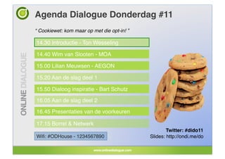 Agenda Dialogue Donderdag #11!
“ Cookiewet: kom maar op met die opt-in! ”!

14.30 Introductie - Ton Wesseling!

14.40 Wim van Slooten - MOA!

15.00 Lilian Meuwsen - AEGON!

15.20 Aan de slag deel 1!

15.50 Dialoog inspiratie - Bart Schutz!

16.05 Aan de slag deel 2!

16.45 Presentaties van de voorkeuren!

17.15 Borrel & Netwerk!
                                                      Twitter: #dido11!
Wiﬁ: #ODHouse - 1234567890!                   Slides: http://ondi.me/do!
 