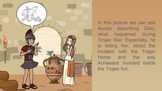 In this picture we can see
Aenea describing Dido,
what happened during
Trojan War. Especially, he
is telling her, about the
incident with the Trojan
Horse and the way
Achaeans invaded inside
the Trojan fort.
 