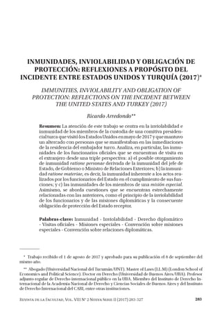 INMUNIDADES, INVIOLABILIDAD Y OBLIGACIÓN DE
PROTECCIÓN: REFLEXIONES A PROPÓSITO DEL
INCIDENTE ENTRE ESTADOS UNIDOS Y TURQUÍA (2017)*
IMMUNITIES, INVIOLABILITYAND OBLIGATION OF
PROTECTION: REFLECTIONS ON THEINCIDENT BETWEEN
THE UNITED STATES AND TURKEY (2017)
Ricardo Arredondo**
Resumen: La atención de este trabajo se centra en la inviolabilidad e
inmunidad de los miembros de la custodia de una comitiva presiden­
cialturca que visitó los EstadosUnidos en mayo de 2017y que mantuvo
un altercado con personas que se manifestaban en las inmediaciones
de la residencia del embajador turco. Analiza, en particular, las inmu­
nidades de los funcionarios oficiales que se encuentran de visita en
el extranjero desde una triple perspectiva: a) el posible otorgamiento
de inmunidad ratione personae derivada de la inmunidad del jefe de
Estado, de Gobierno o Ministro de Relaciones Exteriores; b) la inmuni­
dad ratione materiae, es decir, la inmunidad inherente a los actos rea­
lizados por los funcionarios del Estado en el cumplimiento de sus fun­
ciones; y c) las inmunidades de los miembros de una misión especial.
Asimismo, se aborda cuestiones que se encuentran estrechamente
relacionadas con las anteriores, como el principio de la inviolabilidad
de los funcionarios y de las misiones diplomáticas y la consecuente
obligación de protección del Estado receptor.
Palabras-clave: Inmunidad - Inviolabilidad - Derecho diplomático
- Visitas oficiales - Misiones especiales - Convención sobre misiones
especiales -Convención sobre relaciones diplomáticas.
* Trabajo recibido el 1 de agosto de 2017 y aprobado para su publicación el 8 de septiembre del
mismo año.
** Abogado (Universidad Nacional del Tucumán/UNT). Master of Laws (LL.M) (London School of
Economics and Political Science). Doctor en Derecho (Universidad de Buenos Aires/UBA). Profesor
adjunto regular de Derecho internacional público en la UBA. Miembro del Instituto de Derecho In ­
ternacional de la Academia Nacional de Derecho y Ciencias Sociales de Buenos Aires y del Instituto
de Derecho Internacional del CARI, entre otras instituciones.
Revista de la Facultad, Vol. VIII N° 2 Nueva Serie II (2017) 283-327 283
 