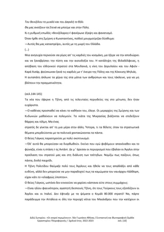 Διδώ Σωτηρίου. «Oι νεκροί περιμένουν». 56ο Γυμνάσιο Αθήνας / Συντακτική και Φωτογραφική Ομάδα
Εργαστηρίου Πληροφορικής / Σχολικό έτος: 2022-2023 σελ. [10]
Του Βενιζέλου το μυαλό και του Δαγκλή το βόλι
θα μας ανοίξουν τα Στενά να μπούμε και στην Πόλη.
Κι η ρυθμική επωδός «Βενιζέλαρος»! φανέρωνε έξαψη και φανατισμό.
Όταν ήρθε στη Σμύρνη ο Κωνσταντίνος, πολλοί μουρμούριζαν δύσθυμα:
—Αυτός θα μας καταστρέψει, αυτός με τη μικρή του Ελλάδα.
(...)
Μια ανησυχία περνούσε σα ρίγος απ' τις καρδιές του κοσμάκη, μα ήξερε να την αποδιώχνει
και να ξαναβρίσκει την πίστη και την αισιοδοξία του. Η κατάληψη της Φιλαδέλφειας, η
απόβαση του ελληνικού στρατού στα Μουδανιά, η νίκη του Δορυλαίου και του Αφιόν -
Καρά Χισάρ, φούσκωναν ξανά τις καρδιές με τ' όνειρο της Πόλης και της Κόκκινης Μηλιάς.
Η αυταπάτη άπλωνε τα χέρια της στα μάτια των ανθρώπων και τους τάκλεινε, για να μη
βλέπουν την πραγματικότητα.
(σελ.144-145)
Τα νέα που έφερνε η Τζένη, από τις τελευταίες περιοδείες της στο μέτωπο, δεν ήταν
ευχάριστα.
—Ο καθένας προσπαθεί να κάνει το καθήκον του, έλεγε. Οι μεραρχίες της Σμύρνης και των
Κυδωνιών μαθαίνουν να πολεμούν. Τα νιάτα της Μικρασίας βιάζονται να επιδείξουν
θάρρος και τόλμη. Μα ένας
στρατός δε γίνεται απ' τη μια μέρα στην άλλη. Ύστερα, τι τα θέλετε; όταν τα στρατιωτικά
θέματα μπερδεύονται με τα πολιτικά χαντακώνονται τα πάντα.
Ο θείος Γιάγκος παρατηρούσε με πολύ σκεπτικισμό:
—Όλ' αυτά θα μπορούσαν να διορθωθούν. Εκείνο που εγώ φοβόμουν απανέκαθεν και το
φώναζα, είναι η στάση τ ης Αντάντ. Δε μ ' άρεσαν οι περιορισμοί που έβαλαν οι Άγγλοι στην
προέλαση του στρατού μας και στη διάλυση των τσέτηδων. Νομίζω πως παίζουν, όπως
πάντα, διπλό παιχνίδι.
Η Τζένη Πολιτίδου θαύμαζε πολύ τους Άγγλους και ήθελε να τους απαλλάξει από κάθε
ευθύνη, αλλά δεν μπορούσε να μην παραδεχτεί πως τα καμώματα του ναυάρχου Κάλθορπ,
είχαν κάτι το «ελαφρώς ύποπτον».
Ο θείος Γιάγκος, ωστόσο δεν εννοούσε να χαρίσει κάστανα ούτε στους συμμάχους:
—Είναι ηλίου φαεινότερον, αγαπητή δεσποινίς Τζένη, ότι τους Τούρκους τους εξοπλίζουν οι
Άγγλοι και οι Ιταλοί. Δεν έφτιαξε με τα ψέματα ο Κεμάλ 80.000 στρατό! Να, πάρτε
παράδειγμα την Αττάλεια κι όλη την περιοχή νότια του Μαιάνδρου που την κατέχουν οι
 