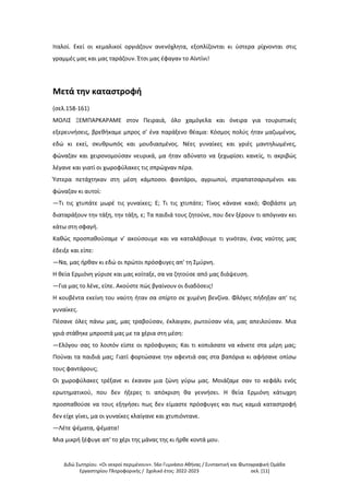 Διδώ Σωτηρίου. «Oι νεκροί περιμένουν». 56ο Γυμνάσιο Αθήνας / Συντακτική και Φωτογραφική Ομάδα
Εργαστηρίου Πληροφορικής / Σχολικό έτος: 2022-2023 σελ. [11]
Ιταλοί. Εκεί οι κεμαλικοί οργιάζουν ανενόχλητα, εξοπλίζονται κι ύστερα ρίχνονται στις
γραμμές μας και μας ταράζουν. Έτσι μας έφαγαν το Αϊντίνι!
Μετά την καταστροφή
(σελ.158-161)
ΜΟΛΙΣ ΞΕΜΠΑΡΚΑΡΑΜΕ στον Πειραιά, όλο χαμόγελα και όνειρα για τουριστικές
εξερευνήσεις, βρεθήκαμε μπρος σ' ένα παράξενο θέαμα: Κόσμος πολύς ήταν μαζωμένος,
εδώ κι εκεί, σκυθρωπός και μουδιασμένος. Νέες γυναίκες και γριές μαντηλωμένες,
φώναζαν και χειρονομούσαν νευρικά, μα ήταν αδύνατο να ξεχωρίσει κανείς, τι ακριβώς
λέγανε και γιατί οι χωροφύλακες τις σπρώχναν πέρα.
Ύστερα πετάχτηκαν στη μέση κάμποσοι φαντάροι, αγριωποί, στραπατσαρισμένοι και
φώναζαν κι αυτοί:
—Τι τις χτυπάτε μωρέ τις γυναίκες; Ε; Τι τις χτυπάτε; Τίνος κάνανε κακό; Φοβάστε μη
διαταράξουν την τάξη, την τάξη, ε; Τα παιδιά τους ζητούνε, που δεν ξέρουν τι απόγιναν κει
κάτω στη σφαγή.
Καθώς προσπαθούσαμε ν' ακούσουμε και να καταλάβουμε τι γινόταν, ένας ναύτης μας
έδειξε και είπε:
—Να, μας ήρθαν κι εδώ οι πρώτοι πρόσφυγες απ' τη Σμύρνη.
Η θεία Ερμιόνη γύρισε και μας κοίταξε, σα να ζητούσε από μας διάψευση.
—Για μας το λένε, είπε. Ακούστε πώς βγαίνουν οι διαδόσεις!
Η κουβέντα εκείνη του ναύτη ήταν σα σπίρτο σε χυμένη βενζίνα. Φλόγες πήδηξαν απ' τις
γυναίκες.
Πέσανε όλες πάνω μας, μας τραβούσαν, έκλαιγαν, ρωτούσαν νέα, μας απειλούσαν. Μια
γριά στάθηκε μπροστά μας με τα χέρια στη μέση:
—Ελόγου σας το λοιπόν είστε οι πρόσφυγκοι; Και τι κοπιάσατε να κάνετε στα μέρη μας;
Πούναι τα παιδιά μας; Γιατί φορτώσανε την αφεντιά σας στα βαπόρια κι αφήσανε οπίσω
τους φαντάρους;
Οι χωροφύλακες τρέξανε κι έκαναν μια ζώνη γύρω μας. Μοιάζαμε σαν το κεφάλι ενός
ερωτηματικού, που δεν ήξερες τι απόκριση θα γεννήσει. Η θεία Ερμιόνη κάτωχρη
προσπαθούσε να τους εξηγήσει πως δεν είμαστε πρόσφυγες και πως καμιά καταστροφή
δεν είχε γίνει, μα οι γυναίκες κλαίγανε και χτυπιόντανε.
—Λέτε ψέματα, ψέματα!
Μια μικρή ξέφυγε απ' το χέρι της μάνας της κι ήρθε κοντά μου.
 