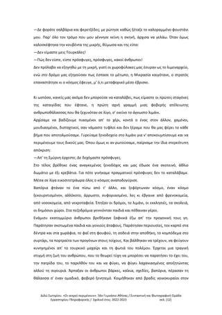 Διδώ Σωτηρίου. «Oι νεκροί περιμένουν». 56ο Γυμνάσιο Αθήνας / Συντακτική και Φωτογραφική Ομάδα
Εργαστηρίου Πληροφορικής / Σχολικό έτος: 2022-2023 σελ. [12]
—Δε φοράτε σαλβάρια και φερετζέδες; με ρώτησε καθώς ξέταζε το καλοραμμένο φουστάνι
μου. Παρ' όλο τον τρόμο που μου γέννησε κείνη η σκηνή, άρχισα να γελάω. Όταν όμως
καλοσκέφτηκα την κουβέντα της μικρής, θύμωσα και της είπα:
—Δεν είμαστε μεις Τουρκάλες!
—Πώς δεν είστε, είστε πρόσφυγες, πρόσφυγες, κακοί άνθρωποι!
Δεν πρόλαβα να εξηγηθώ με τη μικρή, γιατί οι χωροφύλακες μας έσυραν ως το λιμεναρχείο,
ενώ στο δρόμο μας εξηγούσαν πως έσπασε το μέτωπο, η Μικρασία καιγότανε, ο στρατός
επαναστάτησε κι ο κόσμος έφευγε, μ' ό,τι μεταφορικό μέσο έβρισκε.
Κι ωστόσο, κανείς μας ακόμα δεν μπορούσε να καταλάβει, πως είμαστε οι πρώτες σταγόνες
της καταιγίδας που έφτανε, η πρώτη αχνή γραμμή μιας φοβερής ατέλειωτης
ανθρωποθάλασσας που θα ξεχυνόταν σε λίγο, σ' εκείνο το άγνωστο λιμάνι.
Αρχίσαμε να βαδίζουμε πιασμένοι απ' το χέρι, κοντά ο ένας στον άλλον, χαμένοι,
μουδιασμένοι, δισταχτικοί, σαν νάμαστε τυφλοί και δεν ξέραμε που θα μας φέρει το κάθε
βήμα που αποτολμούσαμε. Γυρεύαμε ξενοδοχείο στο λιμάνι για ν' αποκουμπίσουμε και να
περιμένουμε τους δικούς μας. Όπου όμως κι αν ρωτούσαμε, παίρναμε την ίδια στερεότυπη
απόκριση:
—Απ' τη Σμύρνη έρχεστε; Δε δεχόμαστε πρόσφυγες.
Στο τέλος βρέθηκε ένας αναγκεμένος ξενοδόχος και μας έδωσε ένα σκοτεινό, άθλιο
δωμάτιο με έξι κρεβάτια. Για πότε γινήκαμε πραγματικοί πρόσφυγες δεν το καταλάβαμε.
Μέσα σε λίγα εικοσιτετράωρα όλος ο κόσμος αναποδογύρισε.
Βαπόρια φτάναν το ένα πίσω από τ' άλλο, και ξεφόρτωναν κόσμο, έναν κόσμο
ξεκουρντισμένον, αλλόκοτο, άρρωστο, συφοριασμένο, λες κι έβγαινε από φρενοκομεία,
από νοσοκομεία, από νεκροταφεία. Έπηξαν οι δρόμοι, το λιμάνι, οι εκκλησιές, τα σκολειά,
οι δημόσιοι χώροι. Στα πεζοδρόμια γεννιόνταν παιδιά και πέθαιναν γέροι.
Ενάμισυ εκατομμύριο άνθρωποι βρεθήκανε ξαφνικά έξω απ' την προγονική τους γη.
Παράτησαν σκοτωμένα παιδιά και γονιούς άταφους. Παράτησαν περιουσίες, τον καρπό στα
δέντρα και στα χωράφια, το φαΐ στη φουφού, τη σοδειά στην αποθήκη, το κομπόδεμα στο
συρτάρι, τα πορτραίτα των προγόνων στους τοίχους. Και βάλθηκαν να τρέχουν, να φεύγουν
κυνηγημένοι απ' το τουρκικό μαχαίρι και τη φωτιά του πολέμου. Έρχεται μια τραγική
στιγμή στη ζωή του ανθρώπου, που το θεωρεί τύχη να μπορέσει να παρατήσει το έχει του,
την πατρίδα του, το παρελθόν του και να φύγει, να φύγει λαχανιασμένος αποζητώντας
αλλού τη σιγουριά. Άρπαξαν οι άνθρωποι βάρκες, καΐκια, σχεδίες, βαπόρια, πέρασαν τη
θάλασσα σ' έναν ομαδικό, φοβερό ξενητεμό. Κοιμήθηκαν από βραδίς νοικοκυραίοι στον
 