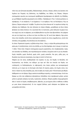 Διδώ Σωτηρίου. «Oι νεκροί περιμένουν». 56ο Γυμνάσιο Αθήνας / Συντακτική και Φωτογραφική Ομάδα
Εργαστηρίου Πληροφορικής / Σχολικό έτος: 2022-2023 σελ. [13]
τόπο τους και ξύπνησαν φυγάδες, θαλασσοπόροι, άστεγοι, άποροι, αλήτες και ζητιάνοι στα
λιμάνια του Πειραιά, της Σαλονίκης, της Καβάλλας, του Βόλου, της Πάτρας. Ενάμισυ
εκατομμύριο αγωνίες και οικονομικά προβλήματα ξεμπάρκαραν στο φλούδι της Ελλάδας,
με μια θλιβερή ταμπέλα κρεμασμένη στο στήθος: «Πρόσφυγες!» Που ν' αποκουμπήσουν οι
πρόσφυγες; Τι να σκεφτούν; Τι να ξεχάσουν; Τι να πράξουν; Που να δουλέψουν; Πώς να
ζήσουν; Τρέμαν ακόμα απ' το φόβο. Τα μάτια τους ήταν κόκκινα απ' το αιμάτινο ποτάμι της
κόλασης που διάβηκαν. Και σαν πάτησαν σε στέρεο έδαφος, μετρήθηκαν να δουν πόσοι
φτάσανε και πόσοι λείπουν. Κι οι ζωντανοί δεν το πιστεύανε, μόνο άπλωναν τα χέρια τους
στο κορμί τους και το ψάχνανε, για να βεβαιωθούνε πως δεν ήταν βρυκολάκοι. Και ψάχναν
και για την ψυχή τους, να δουν αν ήταν στη θέση της. Μ' αυτή ήταν άφαντη. Είχε μείνει
πίσω στην πατρίδα, κοντά στους αγαπημένους νεκρούς και στους αιχμάλωτους, κοντά στα
σπιτάκια, στα χωράφια, στις δουλειές και στα καζάντια...
Κι είπαν: Περαστικοί είμαστε, ας βολευτούμε όπως - όπως, κι αύριο θα ματαγυρίσουμε στα
μέρη μας. Κι αποζητούσαν, τούτη την ελπίδα, με την ίδια λαχτάρα, σαν το ψωμί, το νερό και
τ' αλάτι. Τόσοι ήταν. Ενάμισυ εκατομμύριο ρωμιοί μικρασιάτες, που στριφογύριζαν, τώρα,
στο καύκαλο της Ελλάδας, σαν περιπλανώμενοι Ιουδαίοι, διωγμένοι από τη γη της Χαναάν.
Χωρίς πατρίδα, χωρίς δουλειά, χωρίς σπίτι, χωρίς μπαούλο. Και χτες, μόλις χτες, να
θυμάσαι πως ήσουνα νοικοκύρης, πως είχες το κατιτί το δικό σου.
Ψάχναν για τον αίτιο, αναθεμάτιζαν τον ουρανό, τη γης, τον Κεμάλ, το Βενιζέλο, τον
Κωνσταντίνο, την Αντάντ, τον πόλεμο· μα πριν απ' όλα τον ύπουλο τον Άγγλο, τον
υπολογιστή, το διπλοπρόσωπο, το σφετεριστή, που έκανε μπίζνες και αυτοκρατορική
πολιτική, με το αίμα και τη δυστυχία ενός λαού..Οι πρώτες μέρες, στο λιμάνι κείνο, που
ήταν η πόρτα της νέας πατρίδας μας, ήταν στυφές και πικρές μαζί. Η δυσεντερία μας θέριζε.
Καθόμαστε κει στο δρόμο, δίχως κανένα συναίσθημα ντροπής, κι αποπατούσαμε. Αυτό που
ξέραμε ως τότε σαν ανθρώπινη αξιοπρέπεια, διπλώθηκε στον προσφυγικό μπόγο· μείναν
μόνον οι χοντρές ανάγκες της ζωής, τυραννικές, απαίσιες. Μικροί μεγάλοι στριμωχνόμαστε
όλοι σ' εκείνο το λιμάνι, αποβλακωμένοι, άβουλοι, με μια έμμονη ιδέα ο καθένας κι άλλος
με μιαν άνοια αποκρουστική. Οι πιο τυχεροί ξεδίναν, γιατί κλαίγανε και βρίζανε και
μουγγρίζαν από πόνο.
 