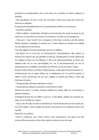 Διδώ Σωτηρίου. «Oι νεκροί περιμένουν». 56ο Γυμνάσιο Αθήνας / Συντακτική και Φωτογραφική Ομάδα
Εργαστηρίου Πληροφορικής / Σχολικό έτος: 2022-2023 σελ. [15]
χολιασμένη και ζωχαδιασμένη, λες κι από καιρό του το φύλαγε και γύρευε αφορμή να
ξεσπάσει:
—Βρε γερο-βρακά, του είπε, αν δεν σου γουστάρει ο τόπος μας, γύρνα στον εδικό σου,
γύρνα αν σου βαστάει...
Ο μπαρμπα-Κωστής ξαφνιάστηκε απ' την απροσδόκητη επίθεση κι είπε μόνος του:
—Σαμπάλα, σαμπάλα!
—Πάψε να βρίζεις, τουρκόσπορε, ούρλιαξε η σπιτονοικοκυρά. Δεν κοιτάς την κόρη σου την
πρόστυχη, που ξεμυάλισε τους άντρες της γειτονιάς και την έχεις και την καμαρώνεις;
—Πίσω μου σ ' έχω Σ ατανά! είπε ο μπάρμπας. Αν δεν ήσουν γυναίκα, κυρά, θα σούδινα
άσκημη απόκριση. Συμμάζεψε τη γλώσσα σου, μ' ακούς; Άφησέ μας ήσυχους στη συφορά
που μας εβρήκε στα υστερνά μας.
Τότε κείνη άρχισε να σκούζει μανιασμένη, λες και την σφάζανε.
—Να φύγετε απ' το σπίτι μου, να ξεκουμπιστείτε, παλιοπρόσφυγες. Μας πήρατε τις
δουλειές των αντρώνε μας, μας αρπάξατε το φαΐ μας, μας βρωμίσατε τον τόπο. Χρόνια είχε
την ταβέρνα ο Πότης μου στο Φάληρο, κι ήρτε ένας παλιοτουρκόσπορος κι άνοιξε μιαν
παράγκα πλάι, και με τους ψευτομεζέδες του, και τις ψευτοπεριποίησές του και τις
λωλοσμυρνιές που κουβαλάει, μας άρπαξε την πελατεία, που να τον επάρει ο Χάρος.
Άνοιξαν κι άλλες πόρτες, κι άνοιξαν κι άλλες γλώσσες, κι όλες μαζί οι ντόπιες δικαίωναν τη
σπιτονοικοκυρά. Και το πήραν είδηση και οι προσφυγίνες απ' το γειτονικό σκολειό, κι
ήρθαν κι αυτές απειλητικές. Και μια τους, τράβηξε τα μαλλιά μιας άλλης, κι όλες μαζί
πιάστηκαν στα χέρια.
—Αντροχωρίστρες πρόστυχες, φώναζαν οι ντόπιες.
—Κρυόμπλαστρα, ψοφίμια, πεινασμένες, απαντούσαν οι άλλες.
Μπήκαν στη μέση κι οι άντρες. Έσπασαν κεφάλια και τζάμια. Ήρθε και η αστυνομία, κι
άρχισαν ανακρίσεις.
Ο Μπάρμπα-Κωστής δεν την ήθελε τη ζωή του. Το ίδιο βράδυ, μάζεψε την κουρελού του,
πήρε και την Πινέλλα του κι έφυγε.
—Εμείς, είπε, θα πάμε στη Σάμο να δουλέψουμε. Εκεί θα ξαγναντεύουμε και τα μέρη μας.
Και σα θε ναρθεί η ώρα η μεγάλη, θα είμαστε κοντινότερα για να γυρίσουμε οπίσω στην
πατρίδα.
Κανείς δεν τον εμπόδισε.
—Αυτοί οι άνθρωποι, είπε ο θείος Γιάγκος, είναι μονοκόμματοι. Δεν ξέρουν και λίγη
πολιτική. Μια και είμαστε σε ξένον τόπο, πρέπει να δίνουμε τόπο στην οργή.
 