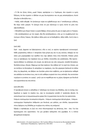 Διδώ Σωτηρίου. «Oι νεκροί περιμένουν». 56ο Γυμνάσιο Αθήνας / Συντακτική και Φωτογραφική Ομάδα
Εργαστηρίου Πληροφορικής / Σχολικό έτος: 2022-2023 σελ. [16]
—Τι θα πει ξένος τόπος, μωρέ Γιάγκο, αρπάχτηκε ο κ. Γεράσιμος. Δεν είμαστε κι εμείς
Έλληνες; Αν δεν είμαστε τι ήθελαν να μας λευτερώσουν και να μας καταστρέψουν; Αυτοί
έδιωξαν το Βενιζέλο που...
—Καλά, καλά αδερφέ. Αν ζητήσουμε τώρα να εμβαθύνουμε και ν' αποδώσουμε ευθύνες,
θα πάμε πολύ μακριά. Το ζήτημα είναι να μην οξύνουμε κι εμείς τούτα τα μίση που
αφυπνίσθηκαν.
—Μνήσθητί μου Κύριε! έκανε η κυρία Ελβίρα, τέτοιο μίσος δε μας το είχαν μήτε οι Τούρκοι.
—Θα καταλαγιάσουν με τον καιρό, όλα θα καταλαγιάσουν, είπε με το συμφιλιωτικό του
πνεύμα ο θείος Γιάγκος. Θα έρθουν άλλα μίση να τα διαδεχθούν, άλλα πάθη. Αυτή είναι η
ζωή.
(σελ.182)
Σιγά - σιγά, άρχισαν να ξεφυτρώνουν, εδώ κι εκεί, οι πρώτοι προσφυγικοί συνοικισμοί.
Κάθε μικρασιάτης πάλευε ν' αποχτήσει λίγα μέτρα γης και τη γης εκείνην, πάσχιζε να την
κάνει μια μικρογραφία των αγαθών που είχε αφήσει πίσω στην Ανατολή. Χτίζανε μόνοι
τους οι πρόσφυγες την παράγκα τους με πλιθιά, ντενεκέδες και γκαζόκασες. Μα πρώτα -
πρώτα βάζανε τις γλάστρες στη σειρά, και φύτευαν και κάτι αναιμικά, τοσαδά δεντράκια.
Να βολευτούμε, έλεγαν. Νάχουμε και λίγο πράσινο. Και κόβανε απ' το νερό που πίνανε, για
να ποτίζουν τα δεντράκια. Κι ασπρίζανε τις παράγκες, που δεν χώραγαν ξαπλωτά τα πόδια
όλης της φαμελιάς, και βάζανε και λουλάκι μέσα στον ασβέστη, για να φαίνονται καθαρά
και γαλάζια τα σπιτάκια τους, σαν το νέο καθάριο ουρανό που τους σκέπαζε. Και κεντούσαν
νυχτέρια οι γυναίκες τα «μπριζ - μπιζ» για τα παράθυρα και τις μέρες έψαχναν για δουλειά
στα εργοστάσια και στα σπίτια.
(σελ.204-205)
Η προσφυγιά κίνησε κι απλώθηκε σ' ολόκληρη την έκταση της Ελλάδας, σαν το ποτάμι που
ξεχείλισε κι έχασε τη στράτα του, σαν το πεινασμένο κοπάδι π' αναζητάει βοσκή. Οι
καταυλισμοί και οι περιμαντρωμένοι χώροι δεν τη χωρούσαν πια και δεν την κρατούσαν.
Ενάμισυ εκατομμύριο πεινασμένα στόματα... Ενάμισυ εκατομμύριο φτηνά χέρια... Ενάμισυ
εκατομμύριο διψασμένοι άνθρωποι για δουλειά, για γαλήνη, για ελπίδα, τριγυρνούσαν
στους δρόμους της Ελλάδας με τα χέρια στις τσέπες της ανέχειας!
Έβγαζε ο πρόσφυγας τη ζωή του στον πλειστηριασμό της φτήνειας, όσο - όσο. Για ένα
ξεροκόμματο στο εργοστάσιο. Για μια χούφτα καλαμπόκι στα χωράφια. Κι η ντόπια
φτωχολογιά σκιάχτηκε.
 