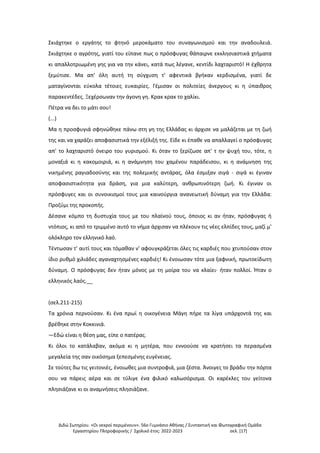 Διδώ Σωτηρίου. «Oι νεκροί περιμένουν». 56ο Γυμνάσιο Αθήνας / Συντακτική και Φωτογραφική Ομάδα
Εργαστηρίου Πληροφορικής / Σχολικό έτος: 2022-2023 σελ. [17]
Σκιάχτηκε ο εργάτης το φτηνό μεροκάματο του συναγωνισμού και την αναδουλειά.
Σκιάχτηκε ο αγρότης, γιατί του είπανε πως ο πρόσφυγας θάπαιρνε εκκλησιαστικά χτήματα
κι απαλλοτριωμένη γης για να την κάνει, κατά πως λέγανε, κεντίδι λαχταριστό! Η έχθρητα
ξεμύτισε. Μα απ' όλη αυτή τη σύγχυση τ' αφεντικά βγήκαν κερδισμένα, γιατί δε
ματαγίνονται εύκολα τέτοιες ευκαιρίες. Γέμισαν οι πολιτείες άνεργους κι η ύπαιθρος
παρακεντέδες. Ξεχέρσωναν την άγονη γη. Κρακ κρακ το χαλίκι.
Πέτρα να δει το μάτι σου!
(...)
Μα η προσφυγιά σφηνώθηκε πάνω στη γη της Ελλάδας κι άρχισε να μαλάζεται με τη ζωή
της και να χαράζει αποφασιστικά την εξέλιξή της. Είδε κι έπαθε να απαλλαγεί ο πρόσφυγας
απ' το λαχταριστό όνειρο του γυρισμού. Κι όταν το ξερίζωσε απ' τ ην ψυχή του, τότε, η
μοναξιά κι η κακομοιριά, κι η ανάμνηση του χαμένου παράδεισου, κι η ανάμνηση της
νικημένης ραγιαδοσύνης και της πολεμικής αντάρας, όλα έσμιξαν σιγά - σιγά κι έγιναν
αποφασιστικότητα για δράση, για μια καλύτερη, ανθρωπινότερη ζωή. Κι έγιναν οι
πρόσφυγες και οι συνοικισμοί τους μια καινούργια ανανεωτική δύναμη για την Ελλάδα:
Προζύμι της προκοπής.
Δέσανε κόμπο τη δυστυχία τους με του πλαϊνού τους, όποιος κι αν ήταν, πρόσφυγας ή
ντόπιος, κι από το τριμμένο αυτό το νήμα άρχισαν να πλέκουν τις νέες ελπίδες τους, μαζί μ'
ολόκληρο τον ελληνικό λαό.
Τέντωσαν τ' αυτί τους και τόμαθαν ν' αφουγκράζεται όλες τις καρδιές που χτυπούσαν στον
ίδιο ρυθμό χιλιάδες αγαναχτησμένες καρδιές! Κι ένοιωσαν τότε μια ξαφνική, πρωτοείδωτη
δύναμη. Ο πρόσφυγας δεν ήταν μόνος με τη μοίρα του να κλαίει· ήταν πολλοί. Ήταν ο
ελληνικός λαός.__
(σελ.211-215)
Τα χρόνια περνούσαν. Κι ένα πρωί η οικογένεια Μάγη πήρε τα λίγα υπάρχοντά της και
βρέθηκε στην Κοκκινιά.
—Εδώ είναι η θέση μας, είπε ο πατέρας.
Κι όλοι το κατάλαβαν, ακόμα κι η μητέρα, που εννοούσε να κρατήσει τα περασμένα
μεγαλεία της σαν οικόσημα ξεπεσμένης ευγένειας.
Σε τούτες δω τις γειτονιές, ένοιωθες μια συντροφιά, μια ζέστα. Άνοιγες το βράδυ την πόρτα
σου να πάρεις αέρα και σε τύλιγε ένα φιλικό καλωσόρισμα. Οι καρέκλες του γείτονα
πλησιάζανε κι οι αναμνήσεις πλησιάζανε.
 