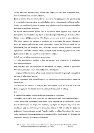 Διδώ Σωτηρίου. «Oι νεκροί περιμένουν». 56ο Γυμνάσιο Αθήνας / Συντακτική και Φωτογραφική Ομάδα
Εργαστηρίου Πληροφορικής / Σχολικό έτος: 2022-2023 σελ. [18]
—Είστε από μέσα από τη Σμύρνη; Από τον τάδε μαχαλά, απ' του δείνα τη φαμελιά; Πώς,
πώς γνωστό το όνομα, ακουστός ο δρόμος.
Σαν τ χοντρό τον άνθρωπο που πια δεν τον χωράνε τα στενά ρούχα του, έτσι μοιαζε κείνος
ο συνοικισμός. Στενά τα σπίτια, στενοί οι δρόμοι, στενά τα οικονομικά, πολλά τα παιδιά.
Πόρτες και παραθύρια έχυναν στα σοκάκια μιαν ανθρώπινη μπόχα. Ο ιδρώτας του μόχθου
έσμιγε με το σκόρδο της λιτότητας.
Τα πρώτα καλοκαιριάτικα βράδια σαν η οικογένεια Μάγη έβγαινε στην πόρτα να
ξεκουραστεί και ν' ανασάνει, την έζωνε με το ενδιαφέρον της ολόκληρη η γειτονιά. Όλοι
θέλανε να τους φιλέψουνε κατιτίς. «Ό,τι θέλετε, ό,τι σας κάνει ανάγκη να μας το ζητήσετε.
Μια πόρτα είμαστε. Και τιμή μας να κοπιάσετε απ' το σπίτι μας. Και να σας έρθουμε κι
εμείς. Και να σας στείλουμε μεις μαγιά, αν ζυμώνετε. Και να σας δώσουμε μπόλι απ' τις
γαρουφαλιές μας και γιασεμάκι καλέ, τι θα πει, μάλιστα, να σας δώσουμε· σπουδαίο
πράμα είναι, μαθές! Και ναρθεί ο άντρας μου την Κυριακή, που δεν έχει μεροκάματο, να το
βγάλει κείνο το τζάμι του φεγγίτη να παίρνετε λίγον αγέρα ..»
Κι ήρθε και η σειρά των νοσταλγικών αναμνήσεων.
—Εχ, είπε μια πονεμένη γριούλα, τα δικά μας τα μέρη ήταν ευλογημένα! Θ' αξιωθούμε
ποτέ να ματαγυρίσουμε;
Ένας νέος που ήταν ξαπλωμένος σε μια πολυθρόνα και διάβαζε, έκλεισε το βιβλίο του
επιδειχτικά, σηκώθηκε και με κάποια αδημονία, είπε στη γριά:
—Μπρε μάνα! Δεν τα είπαμε χίλιες φορές; Ξέχασε τον πια αυτόν το γυρισμό, να συχάσεις
και συ κι οι άλλοι που σ' ακούνε.
Ύστερα στράφηκε σ' εμάς που καθόμασταν στη πόρτα και τον περιεργαζόμασταν σα να τον
ξομπλιάζαμε.
—Δε θέλω να την πικραίνω τη γριά μου, είπε απολογητικά. Όμως, δεν είναι και σωστό να
ζούμε με χίμαιρες, που παραπλανούν και να τις μπολιάζουμε και σ' άλλους.
(...)
Ο πατέρας ήταν ο μόνος που του απάντησε και με αρκετή συμπάθεια.
—Παλικάρι μου, του είπε. Μην περιμένεις η γενιά η δική μας να ξεχάσει. Δεν είναι εύκολο.
—Αυτό που είπατε, κύριε Μάγη, είναι σωστό. Όμως ο πρόσφυγας δεν αεροβατεί! Κοιτάει
πως θ' αξιοποιήσει την πείρα, την αξιοσύνη, τις τέχνες, το δαιμόνιο της φυλής που
κουβάλησε μαζί του. Απ' την πρώτη στιγμή που πάτησε το πόδι του εδώ δεν άραξε σε
καφενέδες. Έπιασε τσάπα και μυστρί, ν' ανοίξει θεμέλια να ριζώσει! Και είδατε; Που είναι η
παλιά κακομοιριά; Οι συνοικισμοί γίναν φυτώρια προόδου. Ο πρόσφυγας δεν θέλει να τον
πάνε πίσω! Μπροστά θέλει να τον οδηγήσουνε.
 
