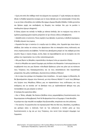 Διδώ Σωτηρίου. «Oι νεκροί περιμένουν». 56ο Γυμνάσιο Αθήνας / Συντακτική και Φωτογραφική Ομάδα
Εργαστηρίου Πληροφορικής / Σχολικό έτος: 2022-2023 σελ. [19]
—Εμείς στο σπίτι δεν πάθαμε ποτέ την ψύχωση του γυρισμού. Σ' εμάς πατέρας και κόρη (κι
έδειξε τη Νιόβη) τρώγονται συνεχώς για το ποιος έφταιξε για την καταστροφή. Ο ένας λέει
π ως αν ήταν ο Βενιζέλος στο πηδάλιο θα είχαμε σήμερα Μεγάλη Ελλάδα. Η άλλη χτυπιέται
και βρίσκει ρηχές και ανεδαφικές τις θεωρίες του πατέρα. Και μην τα ρωτάτε τι
πανδαιμόνιο έχουμε ολοχρονίς!
Ο Ζήσης γύρισε και κοίταξε τη Νιόβη με κάποια έκπληξη. Δεν το περίμενε πως κείνο το
αμίλητο μικροκαμωμένο κορίτσι μπορούσε να 'χει τέτοιου είδους ενδιαφέροντα.
—Δηλαδή εσείς τι πιστεύετε; Ποιος νομίζετε πως έφταιξε; τη ρώτησε μ' αληθινή περιέργεια.
Η Νιόβη σήκωσε τους ώμους.
—Σημασία δεν έχει τι πιστεύω ή τι νομίζω εγώ ή ο άλλος, είπε. Σημασία έχει ποια είναι η
αλήθεια. Δεν ανήκω σε κείνους που φορτώνουν όλα τα σπασμένα στους πολιτικούς και
στους στρατιωτικούς και ξοφλάνε. Τα δικά τους φταιξίματα μπορεί να 'ναι σοβαρά μα είναι
γνωστά. Όμως ο κύριος ένοχος, αυτός, ξέρει να καμουφλάρεται για να συνεχίσει και στο
μέλλον την «προστασία» του το ίδιο «αποτελεσματικά».
—Μη μας θίγετε τις Μεγάλες «προστάτιδες» Δυνάμεις! είπε με ειρωνεία ο Ζήσης.
—Αυτοί οι Μεγάλοι και τρανοί Σύμμαχοι μας στείλανε στη Μικρασία ν' αστυνομεύσουμε τα
συμφέροντά τους και μας δώσανε «ελευθερία δράσεως» μόνο και μόνο για να πιέσουνε
τους Τούρκους στις διαπραγματεύσεις και να τους αποσπάσουνε όσο περισσότερα
μπορούσαν. Και μόλις τα βόλεψαν, κλωτσιά στους ένδοξους Έλληνες!
—Αν το αίμα που χύσαμε στο Σαγγάριο ήταν πετρέλαιο... Αν εμείς είχαμε τη Μοσούλη, δε
θα βρισκόμασταν σήμερα στην Κοκκινιά, μα στην Κόκκινη Μηλιά! Γι' αυτό τους βλέπαμε
στη Σμύρνη τους Μεγάλους Φίλους μας να παρασταίνουν τους ουδέτερους και τους
ανήξερους και να κοιτάνε απ' τα βαπόρια τους με αγγλοσαξονικό φλέγμα πώς μας
πετσοκόβανε και μας καίγανε οι τσέτες!
Ο πατέρας δεν κρατιόταν άλλο:
—Και τι 'θελες, αδερφέ; Να δώσουν βοήθεια στους γερμανόφιλους Κωνσταντινικούς που
δημιούργησαν τα Νοεμβριανά; Ποτέ δε θα φερνόταν έτσι οι Σύμμαχοι σ' έναν Βενιζέλο.
Η μητέρα που είχε σηκωθεί να σερβίρει λίγη βυσσινάδα, σταμάτησε και είπε γελώντας:
—Τον ακούτε; Τα γεγονότα δεν τον προσγείωσαν! Μα στο Θεό σου, Βασιλάκη, συμπάθειες
και χατήρια κάνει η πολιτική; Γιατί να 'ναι εκδικητική η Αντάντ μόνο με τους
Κωνσταντινικούς κι όχι και με τους Τούρκους, που αυτοί ήταν ανοιχτοί σύμμαχοι των
Γερμανών;
 