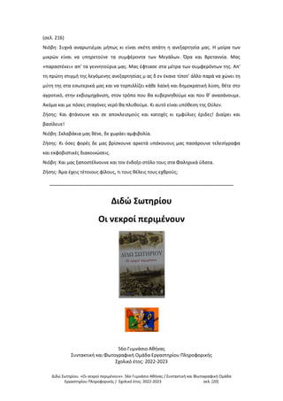 Διδώ Σωτηρίου. «Oι νεκροί περιμένουν». 56ο Γυμνάσιο Αθήνας / Συντακτική και Φωτογραφική Ομάδα
Εργαστηρίου Πληροφορικής / Σχολικό έτος: 2022-2023 σελ. [20]
(σελ. 216)
Νιόβη: Συχνά αναρωτιέμαι μήπως κι είναι σκέτη απάτη η ανεξαρτησία μας. Η μοίρα των
μικρών είναι να υπηρετούνε τα συμφέροντα των Μεγάλων. Όρα και Βρεταννία. Μας
«παραστέκει» απ' τα γεννητούρια μας. Μας έφτιασε στα μέτρα των συμφερόντων της. Απ'
τη πρώτη στιγμή της λεγόμενης ανεξαρτησίας μ ας δ εν έκανε τίποτ' άλλο παρά να χώνει τη
μύτη της στα εσωτερικά μας και να τορπιλλίζει κάθε λαϊκή και δημοκρατική λύση, θέτε στο
αγροτικό, στην εκβιομηχάνιση, στον τρόπο που θα κυβερνηθούμε και που θ' ανασάνουμε.
Ακόμα και με πόσες σταγόνες νερό θα πλυθούμε. Κι αυτό είναι υπόθεση της Ούλεν.
Ζήσης: Και φτάνουνε και σε αποκλεισμούς και κατοχές κι εμφύλιες έριδες! Διαίρει και
βασίλευε!
Νιόβη: Σκλαβάκια μας θένε, δε χωράει αμφιβολία.
Ζήσης: Κι όσες φορές δε μας βρίσκουνε αρκετά υπάκουους μας πασάρουνε τελεσίγραφα
και εκφοβιστικές διακοινώσεις.
Νιόβη: Και μας ξαποστέλνουνε και τον ένδοξο στόλο τους στα Φαληρικά ύδατα.
Ζήσης: Άμα έχεις τέτοιους φίλους, τι τους θέλεις τους εχθρούς;
-------------------------------------------------------------------------------------------------------------------
Διδώ Σωτηρίου
Οι νεκροί περιμένουν
56ο Γυμνάσιο Αθήνας
Συντακτική και Φωτογραφική Ομάδα Εργαστηρίου Πληροφορικής
Σχολικό έτος: 2022-2023
 