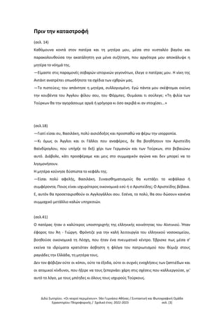 Διδώ Σωτηρίου. «Oι νεκροί περιμένουν». 56ο Γυμνάσιο Αθήνας / Συντακτική και Φωτογραφική Ομάδα
Εργαστηρίου Πληροφορικής / Σχολικό έτος: 2022-2023 σελ. [3]
Πριν την καταστροφή
(σελ. 14)
Καθόμουνα κοντά στον πατέρα και τη μητέρα μου, μέσα στο νυσταλέο βαγόνι και
παρακολουθούσα την ακατάληπτη για μένα συζήτηση, που αργότερα μου αποκάλυψε η
μητέρα το νόημά της.
—Είμαστε στις παραμονές σοβαρών ιστορικών γεγονότων, έλεγε ο πατέρας μου. Η νίκη της
Αντάντ ανατρέπει οπωσδήποτε τα σχέδια των εχθρών μας.
—Το πιστεύεις; του απάντησε η μητέρα, συλλογισμένη. Εγώ πάντα μου σκέφτομαι εκείνη
την κουβέντα του Άγγλου φίλου σου, του Φόρμπες. Θυμάσαι τι σούλεγε; «Τη φιλία των
Τούρκων θα την αγοράσουμε αργά ή γρήγορα κι όσο ακριβά κι αν στοιχίσει...»
(σελ.18)
—Γιατί είσαι συ, Βασιλάκη, πολύ αισιόδοξος και προσπαθώ να φέρω την ισορροπία.
—Κι όμως οι Άγγλοι και οι Γάλλοι που αναφέρεις, δε θα βοηθήσουν τον Αριστείδη
Βαϊνδίρογλου, που υπήρξε το δεξί χέρι των Γερμανών και των Τούρκων, στο βεβαιώνω
αυτό. Διάβολε, κάτι προσφέραμε και μεις στο συμμαχικόν αγώνα και δεν μπορεί να το
λησμονήσουν.
Η μητέρα κούνησε δύσπιστα το κεφάλι της.
—Είσαι πολύ αφελής, Βασιλάκη. Συναισθηματισμούς θα κυττάξει το κεφάλαιο ή
συμφέροντα; Ποιος είναι ισχυρότερος οικονομικά εσύ ή ο Αριστείδης; Ο Αριστείδης βέβαια.
Ε, αυτόν θα προσεταιρισθούν οι Αγγλογάλλοι σου. Εσένα, το πολύ, θα σου δώσουν κανένα
συμμαχικό μετάλλιο καλών υπηρεσιών.
(σελ.41)
Ο πατέρας ήταν ο καλύτερος υποστηριχτής της ελληνικής κοινότητας του Αϊντινιού. Ήταν
έφορος του Άη - Γιώργη. Φρόντιζε για την καλή λειτουργία του ελληνικού νοσοκομείου,
βοηθούσε οικονομικά τη Λέσχη, που ήταν ένα πνευματικό κέντρο. Έβρισκε πως μέσα σ'
εκείνα τα ιδρύματα κρατιόταν άσβηστη η φλόγα του πατριωτισμού που θύμιζε στους
ραγιάδες την Ελλάδα, τη μητέρα τους.
Δεν τον φόβιζαν ούτε οι κόποι, ούτε τα έξοδα, ούτε οι συχνές ενοχλήσεις των ζαπτιέδων και
οι ατομικοί κίνδυνοι, που ήξερε να τους ξεπερνάει χάρη στις σχέσεις που καλλιεργούσε, γι'
αυτό το λόγο, με τους μπέηδες κι όλους τους ισχυρούς Τούρκους.
 