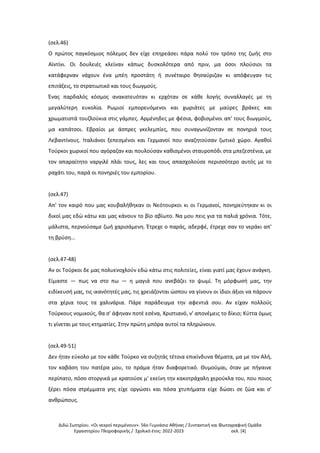 Διδώ Σωτηρίου. «Oι νεκροί περιμένουν». 56ο Γυμνάσιο Αθήνας / Συντακτική και Φωτογραφική Ομάδα
Εργαστηρίου Πληροφορικής / Σχολικό έτος: 2022-2023 σελ. [4]
(σελ.46)
Ο πρώτος παγκόσμιος πόλεμος δεν είχε επηρεάσει πάρα πολύ τον τρόπο της ζωής στο
Αϊντίνι. Οι δουλειές κλείναν κάπως δυσκολότερα από πριν, μα όσοι πλούσιοι τα
κατάφερναν νάχουν ένα μπέη προστάτη ή συνέταιρο θησαύριζαν κι απόφευγαν τις
επιτάξεις, το στρατιωτικό και τους διωγμούς.
Ένας παρδαλός κόσμος ανακατευόταν κι ερχόταν σε κάθε λογής συναλλαγές με τη
μεγαλύτερη ευκολία. Ρωμιοί εμπορευόμενοι και χωριάτες με μαύρες βράκες και
χρωματιστά τουζλούκια στις γάμπες. Αρμένηδες με φέσια, φοβισμένοι απ' τους διωγμούς,
μα καπάτσοι. Εβραίοι με άσπρες γκελεμπίες, που συναγωνίζονταν σε πονηριά τους
Λεβαντίνους. Ιταλιάνοι ξεπεσμένοι και Γερμανοί που αναζητούσαν ζωτικό χώρο. Αγαθοί
Τούρκοι χωρικοί που αγόραζαν και πουλούσαν καθισμένοι σταυροπόδι στα μπεζεστένια, με
τον απαραίτητο ναργιλέ πλάι τους, λες και τους απασχολούσε περισσότερο αυτός με το
ραχάτι του, παρά οι πονηριές του εμπορίου.
(σελ.47)
Απ' τον καιρό που μας κουβαλήθηκαν οι Νεότουρκοι κι οι Γερμανοί, πονηρεύτηκαν κι οι
δικοί μας εδώ κάτω και μας κάνουν το βίο αβίωτο. Να μου πεις για τα παλιά χρόνια. Τότε,
μάλιστα, περνούσαμε ζωή χαρισάμενη. Έτρεχε ο παράς, αδερφέ, έτρεχε σαν το νεράκι απ'
τη βρύση...
(σελ.47-48)
Αν οι Τούρκοι δε μας πολυενοχλούν εδώ κάτω στις πολιτείες, είναι γιατί μας έχουν ανάγκη.
Είμαστε — πως να στο πω — η μαγιά που ανεβάζει το ψωμί. Τη μόρφωσή μας, την
ειδίκευσή μας, τις ικανότητές μας, τις χρειάζονται ώσπου να γίνουν οι ίδιοι άξιοι να πάρουν
στα χέρια τους τα χαλινάρια. Πάρε παράδειγμα την αφεντιά σου. Αν είχαν πολλούς
Τούρκους νομικούς, θα σ' άφηναν ποτέ εσένα, Χριστιανό, ν' απονέμεις το δίκιο; Κύττα όμως
τι γίνεται με τους κτηματίες. Στην πρώτη μπόρα αυτοί τα πληρώνουν.
(σελ.49-51)
Δεν ήταν εύκολο με τον κάθε Τούρκο να συζητάς τέτοια επικίνδυνα θέματα, μα με τον Αλή,
τον καβάση του πατέρα μου, το πράμα ήταν διαφορετικό. Θυμούμαι, όταν με πήγαινε
περίπατο, πόσο στοργικά με κρατούσε μ' εκείνη την κακοτράχαλη χερούκλα του, που ποιος
ξέρει πόσα στρέμματα γης είχε οργώσει και πόσα χτυπήματα είχε δώσει σε ζώα και σ'
ανθρώπους.
 