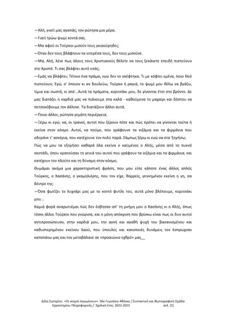 Διδώ Σωτηρίου. «Oι νεκροί περιμένουν». 56ο Γυμνάσιο Αθήνας / Συντακτική και Φωτογραφική Ομάδα
Εργαστηρίου Πληροφορικής / Σχολικό έτος: 2022-2023 σελ. [5]
—Αλή, γιατί μας αγαπάς; τον ρώτησα μια μέρα.
—Γιατί τρώω ψωμί κοντά σας.
—Μα αφού οι Τούρκοι μισούν τους γκιαούρηδες;
—Όταν δεν τους βλάφτουν τα νιτερέσα τους, δεν τους μισούνε.
—Μα, Αλή, λένε πως όλους τους Χριστιανούς θέλετε να τους ξεκάνετε επειδή πιστεύουν
στο Χριστό. Τι σας βλάφτει αυτό εσάς;
—Εμάς να βλάφτει; Τέτοιο ένα πράμα, εγώ δεν το σκέφτηκα. Τι με κόφτει εμένα, ποιο Θεό
πιστεύουν; Εγώ, σ' όποιον κι αν δουλεύω, Τούρκο ή ραγιά, το ψωμί μου θέλω να βγάζω,
τίμια και σωστά, κι απέ...Αυτά τα πράματα, κοριτσάκι μου, δε γίνονται έτσι στο βρόντο. Δε
μας διατάζει η καρδιά μας να πιάνουμε στα καλά - καθούμενα το μαχαίρι και δόστου να
πετσοκόβουμε τον άλλονε. Τα διατάζουν άλλοι αυτά.
—Ποιοι άλλοι; ρώτησα γεμάτη περιέργεια.
—Ξέρω κι εγώ; να, οι τρανοί, αυτοί που ξέρουν πότε και πώς πρέπει να γίνονται τούτα ή
εκείνα στον κόσμο. Αυτοί, να πούμε, που γράφουνε τα νιζάμια και τα φιρμάνια που
οδηγάνε τ' ασκέρια, που κατέχουνε τον πολύ παρά. Σάμπως ξέρω κι εγώ να στα 'ξηγήσω;
Πώς να μου τα εξηγήσει καθαρά όλα εκείνα ο καϋμένος ο Αλής, μέσα από το πυκνό
σκοτάδι, όπου κρατούσαν τη γενιά του αυτοί που γράφουν τα νιζάμια και τα φιρμάνια, και
κατέχουν τον πλούτο και τη δύναμη στον κόσμο;
Θυμάμαι ακόμα μια χαρακτηριστική φράση, που μου είπε κάποτε ένας άλλος απλός
Τούρκος, ο Χασάνης, ο γκαμηλιέρης, που τον είχε, θαρρείς, γεννημένον εκείνη η γη, σα
δέντρο της:
—Όσα φωτίζει το λυχνάρι μας με το κοντό φυτίλι του, αυτά μόνο βλέπουμε, κοριτσάκι
μου...
Καμιά φορά αναρωτιέμαι πώς δεν έσβησαν απ' τη μνήμη μου ο Χασάνης κι ο Αλής, όπως
τόσοι άλλοι Τούρκοι που γνώρισα, και η μόνη απόκριση που βρίσκω είναι πως οι δυο αυτοί
αντιπροσώπευαν, στην καρδιά μου, την αγνή και αγαθή ψυχή του βασανισμένου και
καθυστερημένου εκείνου λαού, που ύπουλες και κακοποιές δυνάμεις τον έσπρωχναν
καταπάνω μας και τον μεταβάλανε σε «προαιώνιο εχθρό» μας__
 