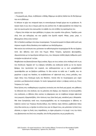 Διδώ Σωτηρίου. «Oι νεκροί περιμένουν». 56ο Γυμνάσιο Αθήνας / Συντακτική και Φωτογραφική Ομάδα
Εργαστηρίου Πληροφορικής / Σχολικό έτος: 2022-2023 σελ. [6]
(σελ.52-53)
—Τα χώματά μας, έλεγε, τα βλόγησε ο Αλλάχ. Θάχουμε και φέτος λαδιά που δε θα ξέρουμε
που να τη βάλουμε.
Κι άπλωνε το χέρι του στοργικά προς το κοκκινόμαυρο λιπαρό χώμα και το χούφτωνε. Κι
έγερνε προς τη γη, λες κι έσμιγε μαζί της και γινόταν ένα. Κι αφουγκραζόταν τον παλμό της
σαν τον ερωτευμένο που ακουμπάει το κεφάλι του στο στήθος της αγαπημένης του.
—Ρίχνεις ένα σπόρο και πριν χαϊδέψεις το χώμα, σου γυρνάει πίσω χίλιους. Ταράζεις μιαν
ελιά, έτσι για καλημέρα, και σου χαρίζει ένα ζεμπίλι καρπό. Μπρε, μπρε, μπρε, τι
βλογημένος τόπος είναι τούτος!
Με το Χασάνη γυρίζαμε στα γύρω τουρκοχώρια. Τα ρωμέικα χωριά τα ήξερα καλά γιατί μας
πήγαινε συχνά ο θείος Θανάσης στα τσιφλίκια των Χατζηδημαίων.
Μα εκείνη την εντύπωση που μούκαναν τα καθυστερημένα τουρκοχώρια δε θα την ξεχάσω
ποτέ. Δεν έβλεπες εκεί ούτε ένα Ρωμιό. Μόνο Τούρκοι, αμέτρητοι φουκαράδες,
ιδρωκοπούσαν με τα πρωτόγονα αλέτρια τους, που τάσερναν πολλές φορές άνθρωποι γιατί
στοίχιζαν πιο φτηνά απ' τα ζώα.
Μοχθούσαν και βασανιζόντανε δίχως ανάσα, δίχως να τους ανήκει ούτε σπιθαμή από τη γη
που δούλευαν. Άρχιζαν απ' τις εύφορες πεδιάδες και σκάλωναν ψηλά ως τα πιο άγονα
βράχια, που τρυπούσαν τον ουρανό, και καλλιεργούσαν ως κι εκεί μοσχοβολιστά
τριαντάφυλλα για να βγάζουν ροδέλαια. Κι όλα εκείνα τα καλά και τ' αγαθά, που τα
χαιρόταν η ψυχή του Χασάνη, τα κουβαλούσαν στ' αφεντικά τους, στους μπέηδες, που
είχαν πάνω τους δικαίωμα ζωής και θανάτου. Εκείνα όλα τα τουρκοχώρια μου είχαν
γεννήσει μια βασανιστική απορία. Σε ποιόν πραγματικά ανήκε η εύφορη εκείνη γη; Στους
Τούρκους ή σ' εμάς;
Όταν ζούσες στις «καθαρόαιμες» ρωμέικες συνοικίες και στα δικά μας χωριά, και μάθαινες
τα ελληνικά σου στα σκολειά, και τα μιλούσες στο δρόμο, και πήγαινες να λειτουργηθείς
στις εκκλησιές, κι έβλεπες όλες εκείνες τις φάμπρικες και τα τσιφλίκια πούχαν αφεντικά
τους ρωμιούς τζορμπατζήδες, τότε πίστευες πως ήταν δική μας, καταδική μας η Μικρασία.
Μα όταν ξεστράτιζες κατά τους τουρκομαχαλάδες και τα τουρκοχώρια κι έβλεπες το
λεφούσι εκείνο των Τούρκων δουλευτάδων, που πάππου προς πάππου μοχθούσαν πάνω
στην ίδια εκείνη γη, κι έχτιζαν τα σπίτια τους και τα τζαμιά τους, και μιλούσαν τη δική τους
γλώσσα, κι είχαν τις δικές τους παραδόσεις, κι είχαν ριζωμένη σ τη ψυχή τ ους την πίστη
πως βρίσκονταν στη δική τους πατρίδα, τότε δε θα μπορούσες να μη μπερδευτείς.
 