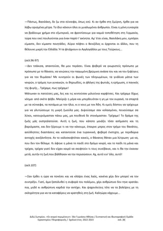 Διδώ Σωτηρίου. «Oι νεκροί περιμένουν». 56ο Γυμνάσιο Αθήνας / Συντακτική και Φωτογραφική Ομάδα
Εργαστηρίου Πληροφορικής / Σχολικό έτος: 2022-2023 σελ. [8]
—Πάντως, Βασιλάκη, δε ζω στα σύννεφα, όπως εσύ. Κι αν ήρθα στη Σμύρνη, ήρθα για να
λάβω ορισμένα μέτρα. Το ίδιο κάνουν όλοι οι μυαλωμένοι άνθρωποι. Είναι η μόνη ευκαιρία
να βγάλουμε χρήμα στο εξωτερικό, να φροντίσουμε για καμιά τοποθέτηση στη Γερμανία,
τώρα που εκεί πουλιούνται για έναν παρά τ' ακίνητα. Αμ' έτσι είναι, Βασιλάκη μου, εμπόροι
είμαστε, δεν είμαστε ποιητάδες. Αύριο πέφτει ο Βενιζέλος κι έρχονται οι άλλοι, που τη
θέλουνε μικρή την Ελλάδα. Ή τα φτιάχνουν οι Αγγλογάλλοι με τους Τούρκους...
(σελ.96-97)
—Δεν τσάκισα, απαντούσε, θα μου περάσει. Είναι φοβερό να γνωριστείς πρόσωπο με
πρόσωπο με το θάνατο, να νοιώσεις την παγωμένη βρώμικη ανάσα του και να του ξεφύγεις
για να τον θυμάσαι! Με κυνηγούν οι φωνές των πληγωμένων, τα γυάλινα μάτια των
νεκρών, ο τρόμος των γυναικών, οι θηριωδίες, οι φλόγες της φωτιάς, η ερήμωση, ο πανικός
της φυγής... Τρέχαμε, πως τρέχαμε!
Μάτωναν οι πατούσες μας, λες και τις κεντούσαν μιλιούνια καρφίτσες. Και τρέχαμε δίχως
νόημα· από σκέτο φόβο. Μαύριζε η μέρα και μπερδευόταν η γη με τον ουρανό, τα σπαρτά
με τα σύννεφα, τα ποτάμια με τον ήλιο, κι ο νους με τον Άδη. Κι εμείς δόστου να τρέχουμε
για να γλυτώσουμε τη μικρή ζωούλα μας. Διψούσαμε σαν κολασμένοι, πεινούσαμε σα
λύκοι, κατουριόμασταν πάνω μας, μα πουθενά δε στεκόμασταν. Τρέχαμε! Το δράμα της
ζωής μάς οιστρηλατούσε. Αυτή η ζωή, που κάποτε μοιάζει τόσο ασήμαντη και τη
βαριόμαστε, και δεν ξέρουμε τι να την κάνουμε, έπαιρνε μπρος στον τρόμο του θανάτου,
ασύλληπτες διαστάσεις και καταντούσε ένα τυραννικό, φοβερό ένστιχτο, με περιθώρια
αντοχής ανεξάντλητα. Αν το καλοσκεφτόταν κανείς, ο θάνατος θάταν μια λύτρωση· μα να,
που δεν τον θέλαμε. Κι άφηνε η μάνα το παιδί στο δρόμο νεκρό, και το παίδι τη μάνα και
τρέχαν, τρέχαν γιατί δεν είχαν καιρό να σκεφτούν τι τους συνέβαινε, και τι θα την έκαναν
μετά, αυτήν τη ζωή που βάλθηκαν να την περισώσουν. Αχ, αυτό ειν' όλο, αυτό!
(σελ.107)
—Σαν έρθει η ώρα να πονέσει και να κλάψει ένας λαός, κανένα χέρι δεν μπορεί να τον
συντρέξει. Γιατί, άμα ξαπολυθεί η συφορά του πολέμου, χέρι ανθρώπινο δεν τηνε κρατάει
πια, μηδέ κι ανθρώπινη καρδιά την αντέχει. Και ψαχουλεύεις τότε να τα βολέψεις με τη
σκληρότητα για να τα καταφέρεις να κρατηθείς στη ζωή. Καληώρα νάχουμε...
 