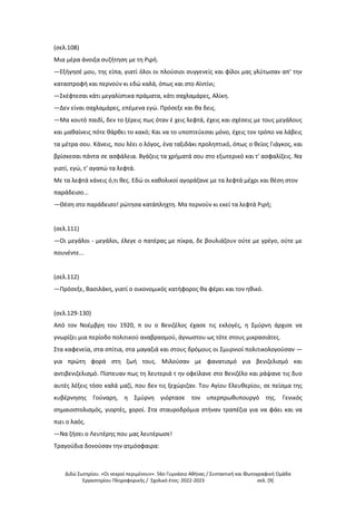 Διδώ Σωτηρίου. «Oι νεκροί περιμένουν». 56ο Γυμνάσιο Αθήνας / Συντακτική και Φωτογραφική Ομάδα
Εργαστηρίου Πληροφορικής / Σχολικό έτος: 2022-2023 σελ. [9]
(σελ.108)
Μια μέρα άνοιξα συζήτηση με τη Ριρή.
—Εξήγησέ μου, της είπα, γιατί όλοι οι πλούσιοι συγγενείς και φίλοι μας γλύτωσαν απ' την
καταστροφή και περνούν κι εδώ καλά, όπως και στο Αϊντίνι;
—Σκέφτεσαι κάτι μεγαλίστικα πράματα, κάτι σαχλαμάρες, Αλίκη.
—Δεν είναι σαχλαμάρες, επέμενα εγώ. Πρόσεξε και θα δεις.
—Μα κουτό παιδί, δεν το ξέρεις πως όταν έ χεις λεφτά, έχεις και σχέσεις με τους μεγάλους
και μαθαίνεις πότε θάρθει το κακό; Και να το υποπτεύεσαι μόνο, έχεις τον τρόπο να λάβεις
τα μέτρα σου. Κάνεις, που λέει ο λόγος, ένα ταξιδάκι προληπτικό, όπως ο θείος Γιάγκος, και
βρίσκεσαι πάντα σε ασφάλεια. Βγάζεις τα χρήματά σου στο εξωτερικό και τ' ασφαλίζεις. Να
γιατί, εγώ, τ' αγαπώ τα λεφτά.
Με τα λεφτά κάνεις ό,τι θες. Εδώ οι καθολικοί αγοράζανε με τα λεφτά μέχρι και θέση στον
παράδεισο...
—Θέση στο παράδεισο! ρώτησα κατάπληχτη. Μα περνούν κι εκεί τα λεφτά Ριρή;
(σελ.111)
—Οι μεγάλοι - μεγάλοι, έλεγε ο πατέρας με πίκρα, δε βουλιάζουν ούτε με γρέγο, ούτε με
πουνέντε...
(σελ.112)
—Πρόσεξε, Βασιλάκη, γιατί ο οικονομικός κατήφορος θα φέρει και τον ηθικό.
(σελ.129-130)
Από τον Νοέμβρη του 1920, π ου ο Βενιζέλος έχασε τις εκλογές, η Σμύρνη άρχισε να
γνωρίζει μια περίοδο πολιτικού αναβρασμού, άγνωστου ως τότε στους μικρασιάτες.
Στα καφενεία, στα σπίτια, στα μαγαζιά και στους δρόμους οι Σμυρνιοί πολιτικολογούσαν —
για πρώτη φορά στη ζωή τους. Μιλούσαν με φανατισμό για βενιζελισμό και
αντιβενιζελισμό. Πίστευαν πως τη λευτεριά τ ην οφείλανε στο Βενιζέλο και ράψανε τις δυο
αυτές λέξεις τόσο καλά μαζί, που δεν τις ξεχώριζαν. Του Αγίου Ελευθερίου, σε πείσμα της
κυβέρνησης Γούναρη, η Σμύρνη γιόρτασε τον υπερπρωθυπουργό της. Γενικός
σημαιοστολισμός, γιορτές, χοροί. Στα σταυροδρόμια στήναν τραπέζια για να φάει και να
πιει ο λαός.
—Να ζήσει ο Λευτέρης που μας λευτέρωσε!
Τραγούδια δονούσαν την ατμόσφαιρα:
 