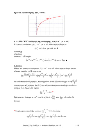 Γιώργος Χαρ. Πολύζος, τ. Μόνιμος Πάρεδρος του Π.Ι. 15 /19
Γραφική παράσταση της f ( x ) ln x :
4.10 ΠΡΟΤΑΣΗ (Παράγωγος της συνάρτησης με 0x
f ( x ) α , α  )
Η εκθετική συνάρτηση με 0x
f ( x ) α , α  , είναι παραγωγίσιμη με:
  γιακάθεx x
α α lnα, x   
Απόδειξη:
α΄ τρόπος:
Για κάθε x ισχύει:
   ln ln ln
( ) ln ln lnx x α x α x α x
α e e x α e α α α         ■
β΄ τρόπος:
Είδαμε πιο πριν ότι η συνάρτηση ( ) x
f x α , με 0α  , είναι παραγωγίσιμη, αν και
μόνο αν για κάθε x υπάρχει το
0 0 0 0
( ) ( ) 1 1
lim lim lim lim
x h x h h
x x
h h h h
f x h f x α α α α
α α
h h h h

   
     
     
 
και είναι πραγματικός αριθμός, που συμβαίνει, αν και μόνο αν υπάρχει το
0
1h
h
α
lim
h

είναι πραγματικός αριθμός. Θα δείξουμε τώρα ότι το όριο αυτό υπάρχει και είναι ο
αριθμός lnα , δηλαδή ότι ισχύει:
0
1h
h
α
lim lnα
h

 (5)
Πράγματι, αν θέσουμε
0
, τότε θα ισχύει και 1
α
h
h
lnu
u α h limu
ln 
   , οπότε θα
έχουμε:
(5)
Ένας άλλος τρόπος απόδειξης του τύπου
0
1
h
h
α
lim ln α
h

 είναι ο εξής:
0 0 0
1 1 1
1
h h ln α t
h h t
α e e
lim ln α lim ln α lim ln α ln α.
h h ln α t

  
  


     
 
