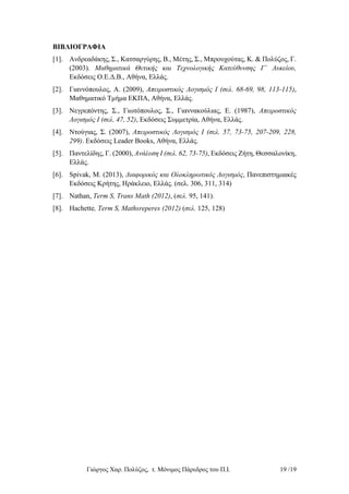 Γιώργος Χαρ. Πολύζος, τ. Μόνιμος Πάρεδρος του Π.Ι. 19 /19
ΒΙΒΛΙΟΓΡΑΦΙΑ
[1]. Ανδρεαδάκης, Σ., Κατσαργύρης, Β., Μέτης, Σ., Μπρουχούτας, Κ. & Πολύζος, Γ.
(2003). Μαθηματικά Θετικής και Τεχνολογικής Κατεύθυνσης Γ΄ Λυκείου,
Εκδόσεις Ο.Ε.Δ.Β., Αθήνα, Ελλάς.
[2]. Γιαννόπουλος, Α. (2009), Απειροστικός Λογισμός Ι (σελ. 68-69, 98, 113-115),
Μαθηματικό Τμήμα ΕΚΠΑ, Αθήνα, Ελλάς.
[3]. Νεγρεπόντης, Σ., Γιωτόπουλος, Σ., Γιαννακούλιας, Ε. (1987), Απειροστικός
Λογισμός Ι (σελ. 47, 52), Εκδόσεις Συμμετρία, Αθήνα, Ελλάς.
[4]. Ντούγιας, Σ. (2007), Απειροστικός Λογισμός Ι (σελ. 57, 73-75, 207-209, 228,
299). Εκδόσεις Leader Books, Αθήνα, Ελλάς.
[5]. Παντελίδης, Γ. (2000), Ανάλυση Ι (σελ. 62, 73-75), Εκδόσεις Ζήτη, Θεσσαλονίκη,
Ελλάς.
[6]. Spivak, M. (2013), Διαφορικός και Ολοκληρωτικός Λογισμός, Πανεπιστημιακές
Εκδόσεις Κρήτης, Ηράκλειο, Ελλάς. (σελ. 306, 311, 314)
[7]. Nathan, Term S, Trans Math (2012), (σελ. 95, 141).
[8]. Hachette, Term S, Mathsreperes (2012) (σελ. 125, 128)
 