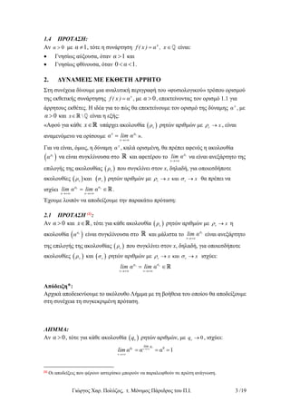Γιώργος Χαρ. Πολύζος, τ. Μόνιμος Πάρεδρος του Π.Ι. 3 /19
1.4 ΠΡΟΤΑΣΗ:
Αν 0α  με 1α  , τότε η συνάρτηση x
f ( x ) α , x  είναι:
 Γνησίως αύξουσα, όταν 1α  και
 Γνησίως φθίνουσα, όταν 0 1α  .
2. ΔΥΝΑΜΕΙΣ ΜΕ ΕΚΘΕΤΗ ΑΡΡΗΤΟ
Στη συνέχεια δίνουμε μια αναλυτική περιγραφή του «φυσιολογικού» τρόπου ορισμού
της εκθετικής συνάρτησης x
f ( x ) α , με 0α  , επεκτείνοντας τον ορισμό 1.1 για
άρρητους εκθέτες. Η ιδέα για το πώς θα επεκτείνουμε τον ορισμό της δύναμης x
α , με
0α  και x είναι η εξής:
«Αφού για κάθε x υπάρχει ακολουθία  νρ ρητών αριθμών με x  , είναι
αναμενόμενο να ορίσουμε
ν
νρx
α lim α

 ».
Για να είναι, όμως, η δύναμη x
α , καλά ορισμένη, θα πρέπει αφενός η ακολουθία
 νρ
α να είναι συγκλίνουσα στο και αφετέρου το
ν
νρ
lim α

να είναι ανεξάρτητο της
επιλογής της ακολουθίας  νρ που συγκλίνει στον x, δηλαδή, για οποιεσδήποτε
ακολουθίες    καιν νρ σ ρητών αριθμών με καιx x    θα πρέπει να
ισχύει
ν ν
ν νρ σ
lim α lim α
 
  .
Έχουμε λοιπόν να αποδείξουμε την παρακάτω πρόταση:
2.1 ΠΡΟΤΑΣΗ (1):
Αν 0α  και x , τότε για κάθε ακολουθία  νρ ρητών αριθμών με x  η
ακολουθία  νρ
α είναι συγκλίνουσα στο και μάλιστα το
ν
νρ
lim α

είναι ανεξάρτητο
της επιλογής της ακολουθίας  νρ που συγκλίνει στον x, δηλαδή, για οποιεσδήποτε
ακολουθίες  νρ και  νσ ρητών αριθμών με καιx x    ισχύει:
ν ν
ν νρ σ
lim α lim α
 
 
Απόδειξη*:
Αρχικά αποδεικνύουμε το ακόλουθο Λήμμα με τη βοήθεια του οποίου θα αποδείξουμε
στη συνέχεια τη συγκεκριμένη πρόταση.
ΛΗΜΜΑ:
Αν 0α  , τότε για κάθε ακολουθία  νq ρητών αριθμών, με 0q  , ισχύει:
ν
ν
0
1
ν
ν
l qq im
lim α α α

  
(1)
Οι αποδείξεις που φέρουν αστερίσκο μπορούν να παραλειφθούν σε πρώτη ανάγνωση.
 