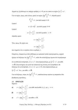 Γιώργος Χαρ. Πολύζος, τ. Μόνιμος Πάρεδρος του Π.Ι. 8 /19
Αρχικά ας εξετάσουμε αν υπάρχει αριθμός 0α  για τον οποίο να ισχύει  x x
α α  .
Για να ισχύει, όμως, κάτι τέτοιο, αρκεί να ισχύει
0
1
1
h
h
α
lim
h

 , δηλαδή αρκεί:
1
1 για πολύ μικρά >0
h
α
, h
h

ή αρκεί
 
1
1 για πολύ μικρά >0hα h , h
ή αρκεί
1
1 για πολύ μεγάλα 0
x
α , x
x
 
  
 
Δηλαδή, αρκεί:
1
1
x
x
α lim
x
 
  
 
,
Τότε, όμως, θα ισχύει και
ν
1
1
ν
α lim
ν
 
  
 
,
που σημαίνει ότι ο α πρέπει είναι ο αριθμός e .
Επομένως, σύμφωνα με όσα εκθέσαμε με εμπειρικό τρόπο προηγουμένως, αρχικά
έχουμε να δείξουμε ότι
0
1
1
x
x
e
lim
x

 , οπότε θα καταλήξουμε άμεσα στο συμπέρασμα
ότι η εκθετική συνάρτηση x
f ( x ) e είναι παραγωγίσιμη, με  x x
e e  , για κάθε
x . Στη συνέχεια, και μετά την εισαγωγή της έννοιας του λογαρίθμου, θα
δείξουμε ότι η συνάρτηση x
f ( x ) α , με 0α  , είναι παραγωγίσιμη, με
 x x
α α lnα   , για κάθε x .
Για να δείξουμε, τώρα, ότι
0
1
1
x
x
e
lim
x

 , αποδεικνύουμε πρώτα τις παρακάτω δύο
βοηθητικές προτάσεις:
3.3 ΠΡΟΤΑΣΗ:
Ισχύουν:
α)
1
1
x
e lim
x
 
  
 



, για κάθε ακολουθία ( ), μεx x   
β)
1
1
x
x
e lim
x
 
  
 
γ) 1 γιακάθε
ν
x
ν
x
e lim , x
ν
 
   
 
.
 