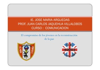 IE. JOSE MARIA ARGUEDAS
PROF. JUAN CARLOS JAQUEHUA VILLALOBOS
         CURSO : COMUNICACION

 El compromiso de los jóvenes en la reconstrucción
                    de la paz
 