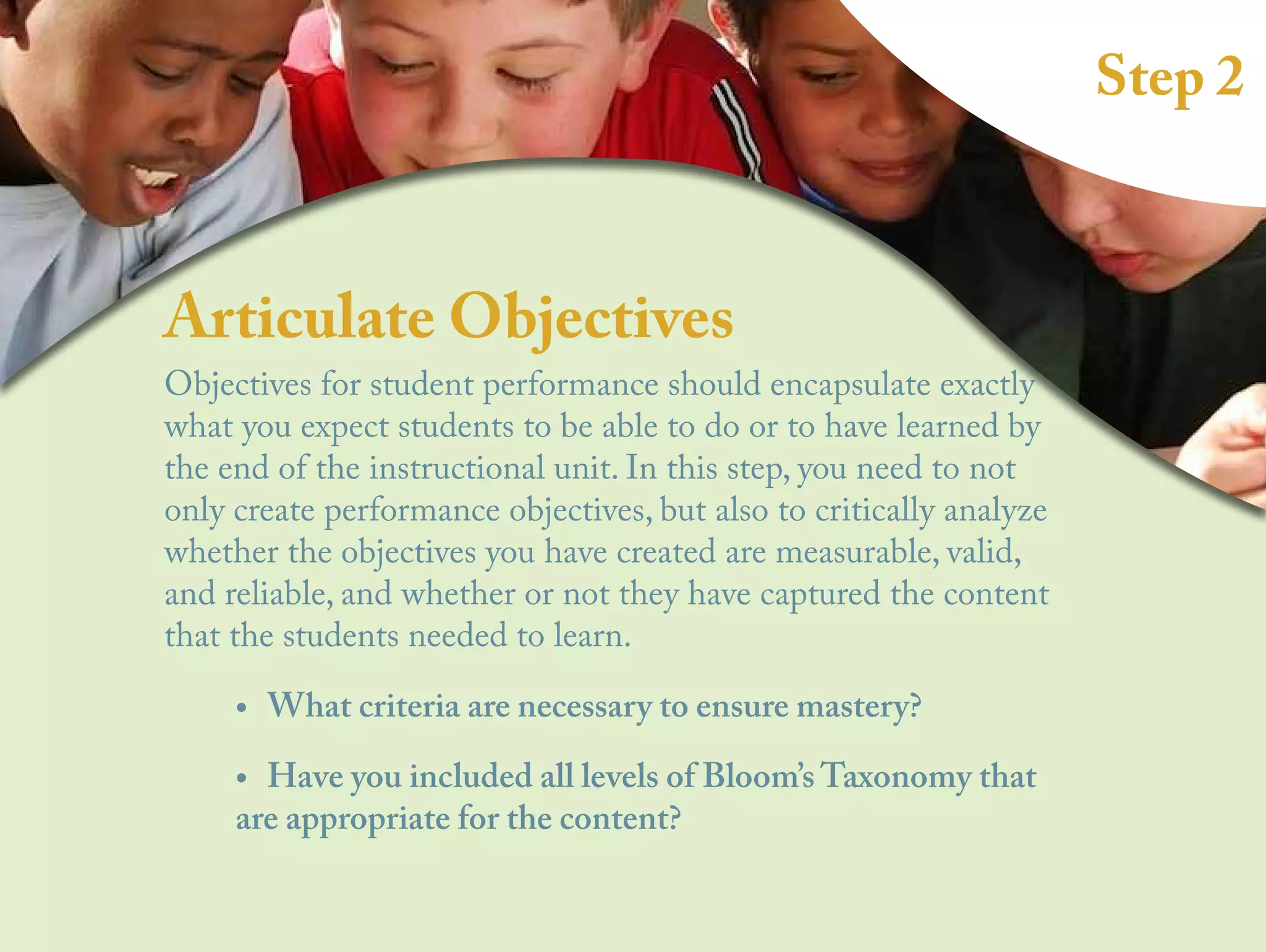Step 2
Articulate Objectives
Objectives for student performance should encapsulate exactly
what you expect students to be able to do or to have learned by
the end of the instructional unit. In this step, you need to not
only create performance objectives, but also to critically analyze
whether the objectives you have created are measurable, valid,
and reliable, and whether or not they have captured the content
that the students needed to learn.
•
• What criteria are necessary to ensure mastery?
•
• Have you included all levels of Bloom’s Taxonomy that
are appropriate for the content?
 