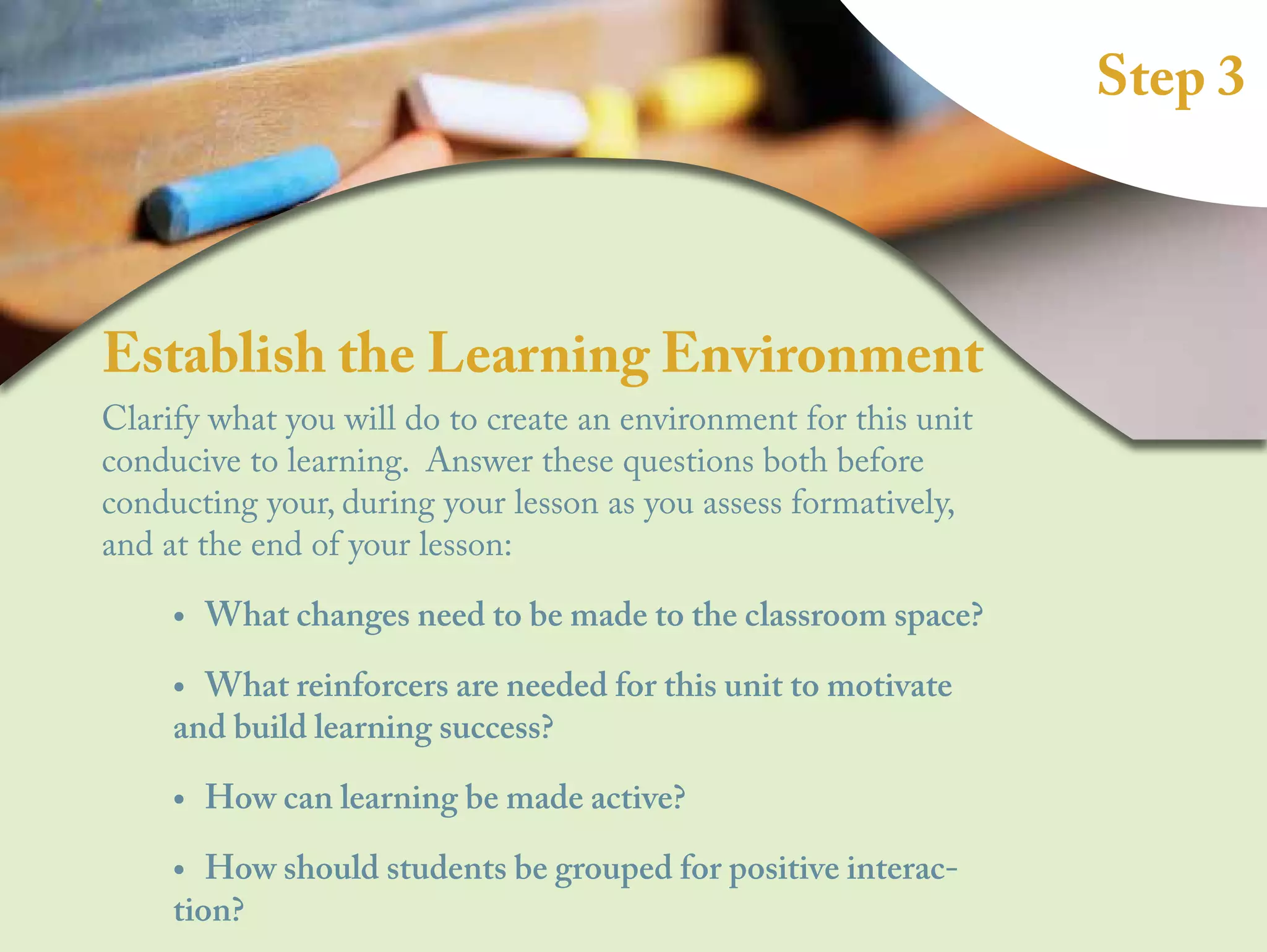 Step 3
Establish the Learning Environment
Clarify what you will do to create an environment for this unit
conducive to learning. Answer these questions both before
conducting your, during your lesson as you assess formatively,
and at the end of your lesson:
•
• What changes need to be made to the classroom space?
•
• What reinforcers are needed for this unit to motivate
and build learning success?
•
• How can learning be made active?
•
• How should students be grouped for positive interac-
tion?
 