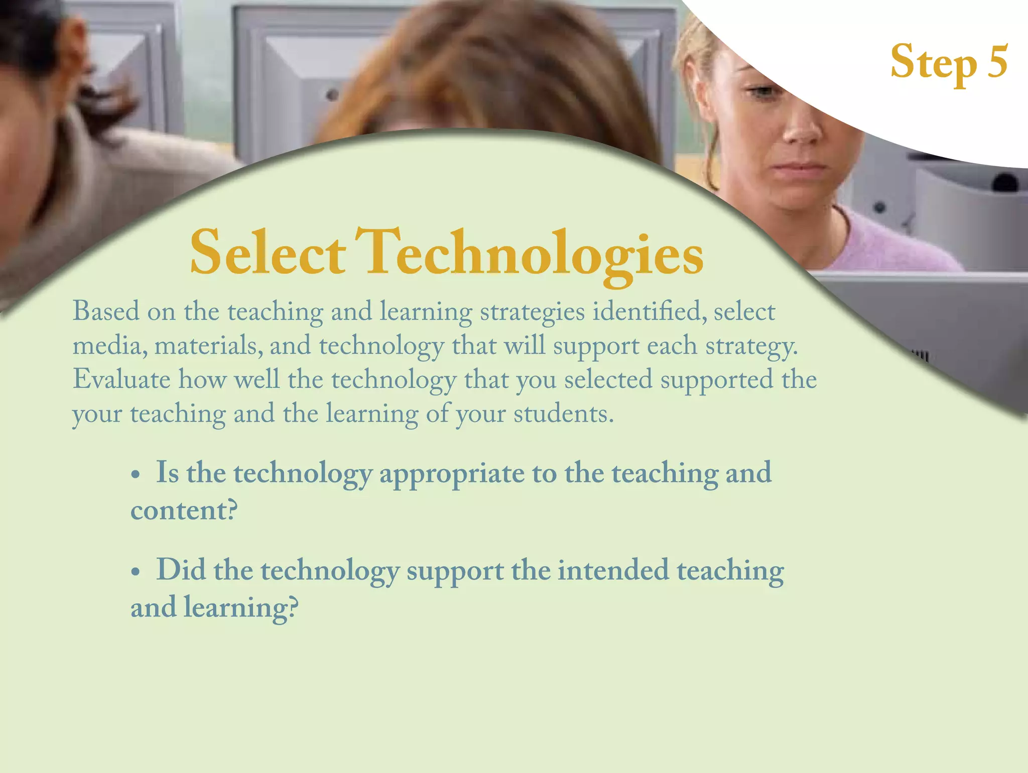 Step 5
Select Technologies
Based on the teaching and learning strategies identified, select
media, materials, and technology that will support each strategy.
Evaluate how well the technology that you selected supported the
your teaching and the learning of your students.
•
• Is the technology appropriate to the teaching and
content?
•
• Did the technology support the intended teaching
and learning?
 