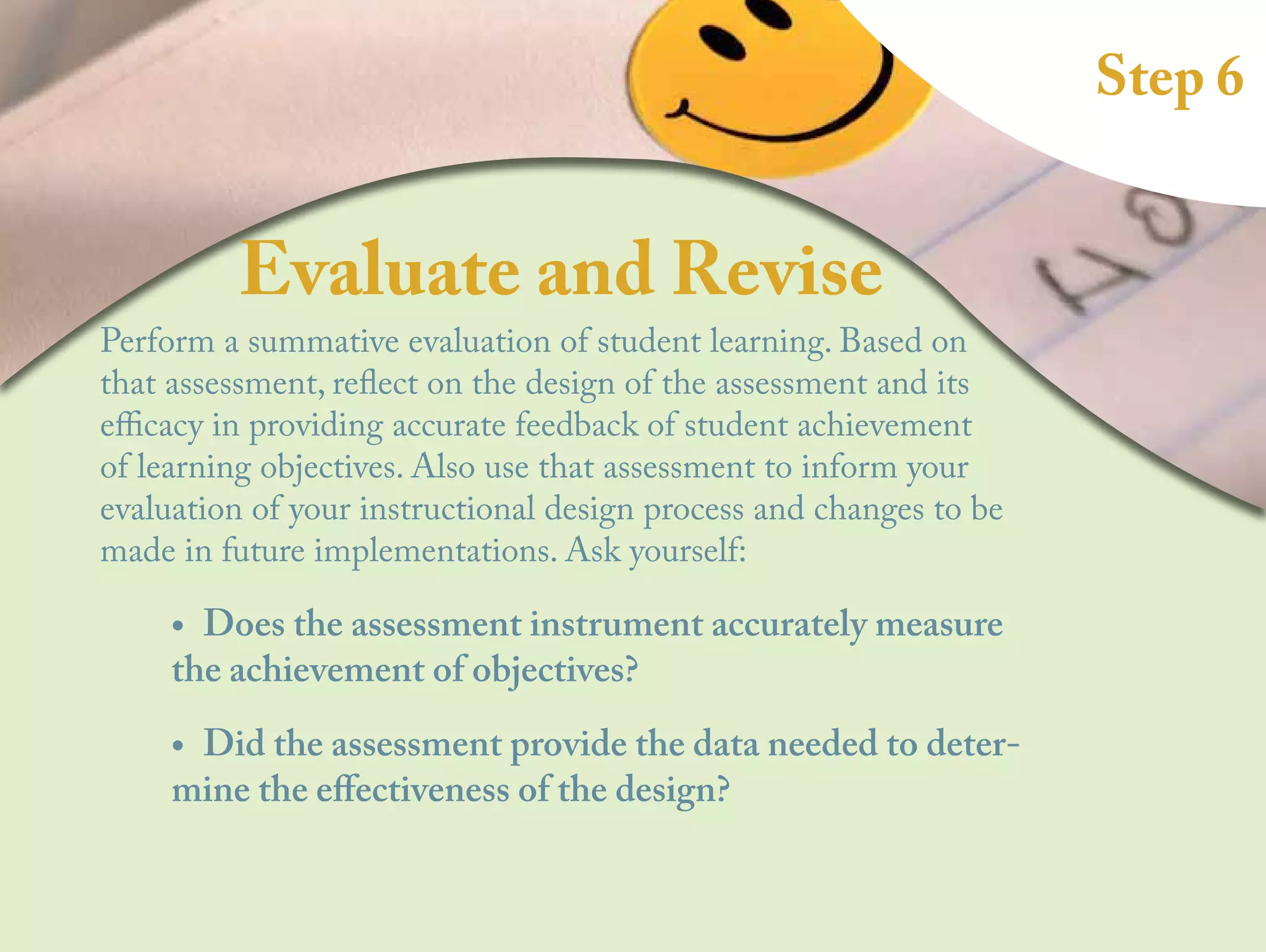 Step 6
Evaluate and Revise
Perform a summative evaluation of student learning. Based on
that assessment, reflect on the design of the assessment and its
efficacy in providing accurate feedback of student achievement
of learning objectives. Also use that assessment to inform your
evaluation of your instructional design process and changes to be
made in future implementations. Ask yourself:
•
• Does the assessment instrument accurately measure
the achievement of objectives?
•
• Did the assessment provide the data needed to deter-
mine the effectiveness of the design?
 