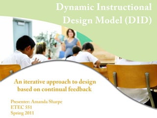 Dynamic Instructional
Design Model (DID)
An iterative approach to design
based on continual feedback
Presenter: Amanda Sharpe
ETEC 551
Spring 2011
 