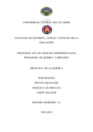UNIVERSIDAD CENTRAL DEL ECUADOR
FACULTAD DE FILOSOFÍA, LETRAS Y CIENCIAS DE LA
EDUCACIÓN
PEDAGOGÍA DE LAS CIENCIAS EXPERIMENTALES,
PEDAGOGÍA DE QUÍMICA Y BIOLOGÍA
DIDÁCTICA DE LA QUÍMICA
INTEGRANTES
STEVEN NICOLALDE
ANGELICA GUAIRACAJA
JASON SALAZAR
SEPTIMO SEMESTRE “A”
2019-2019
 