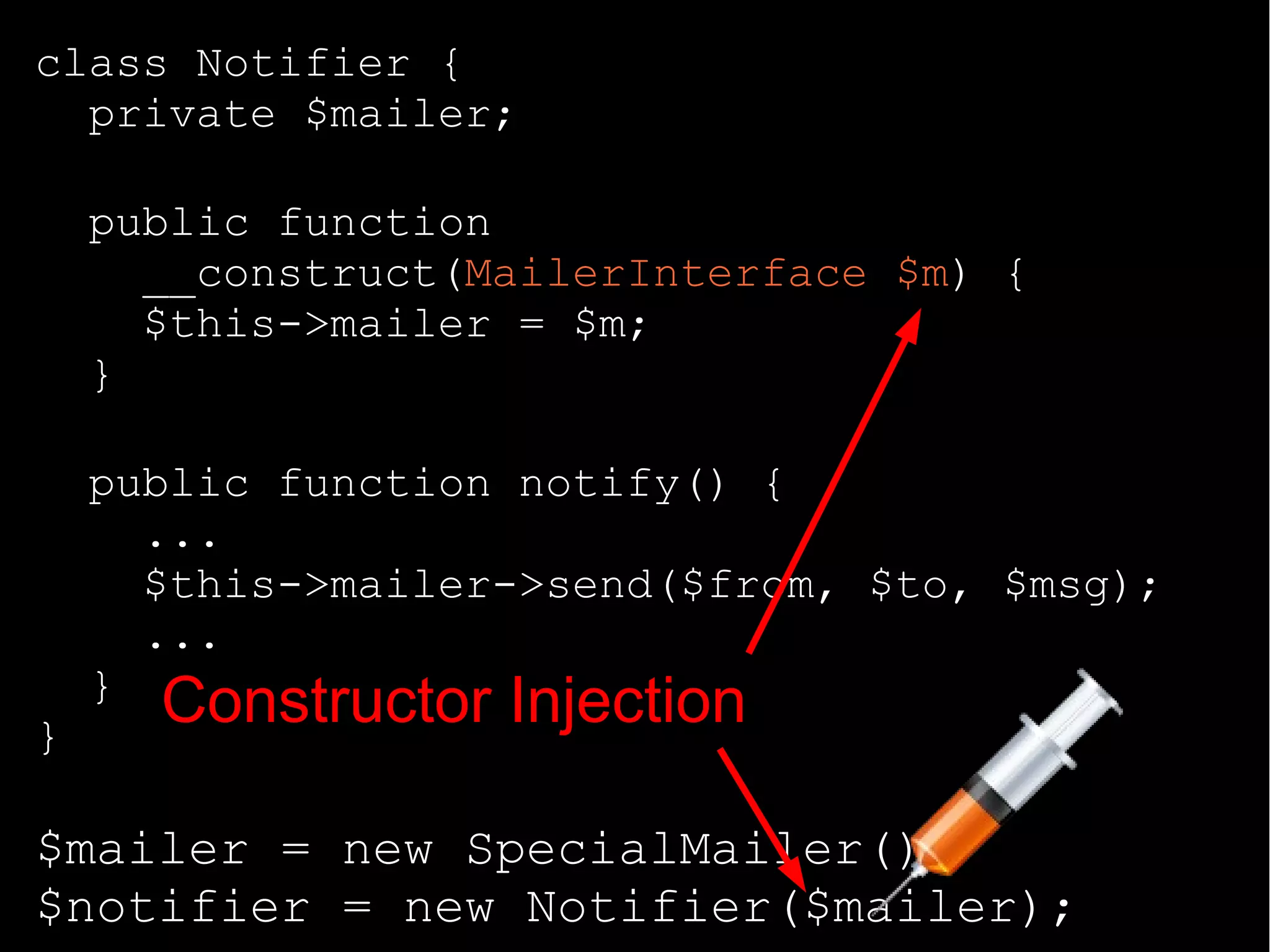 class Notifier {
private $mailer;
public function
__construct(MailerInterface $m) {
$this->mailer = $m;
}
public function notify() {
...
$this->mailer->send($from, $to, $msg);
...
}
}
$mailer = new SpecialMailer();
$notifier = new Notifier($mailer);
Constructor Injection
 