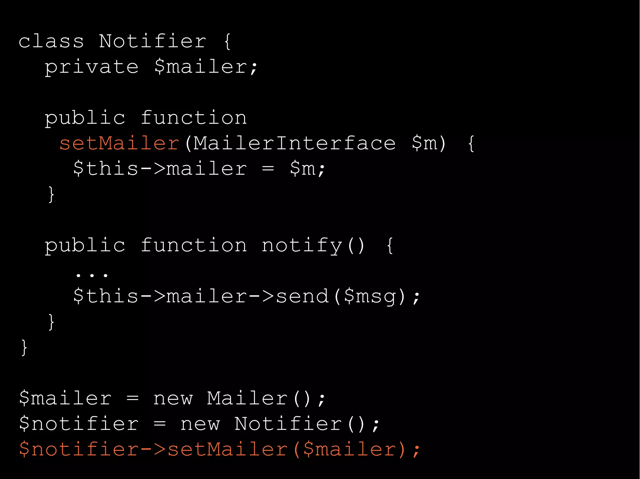class Notifier {
private $mailer;
public function
setMailer(MailerInterface $m) {
$this->mailer = $m;
}
public function notify() {
...
$this->mailer->send($msg);
}
}
$mailer = new Mailer();
$notifier = new Notifier();
$notifier->setMailer($mailer);
 
