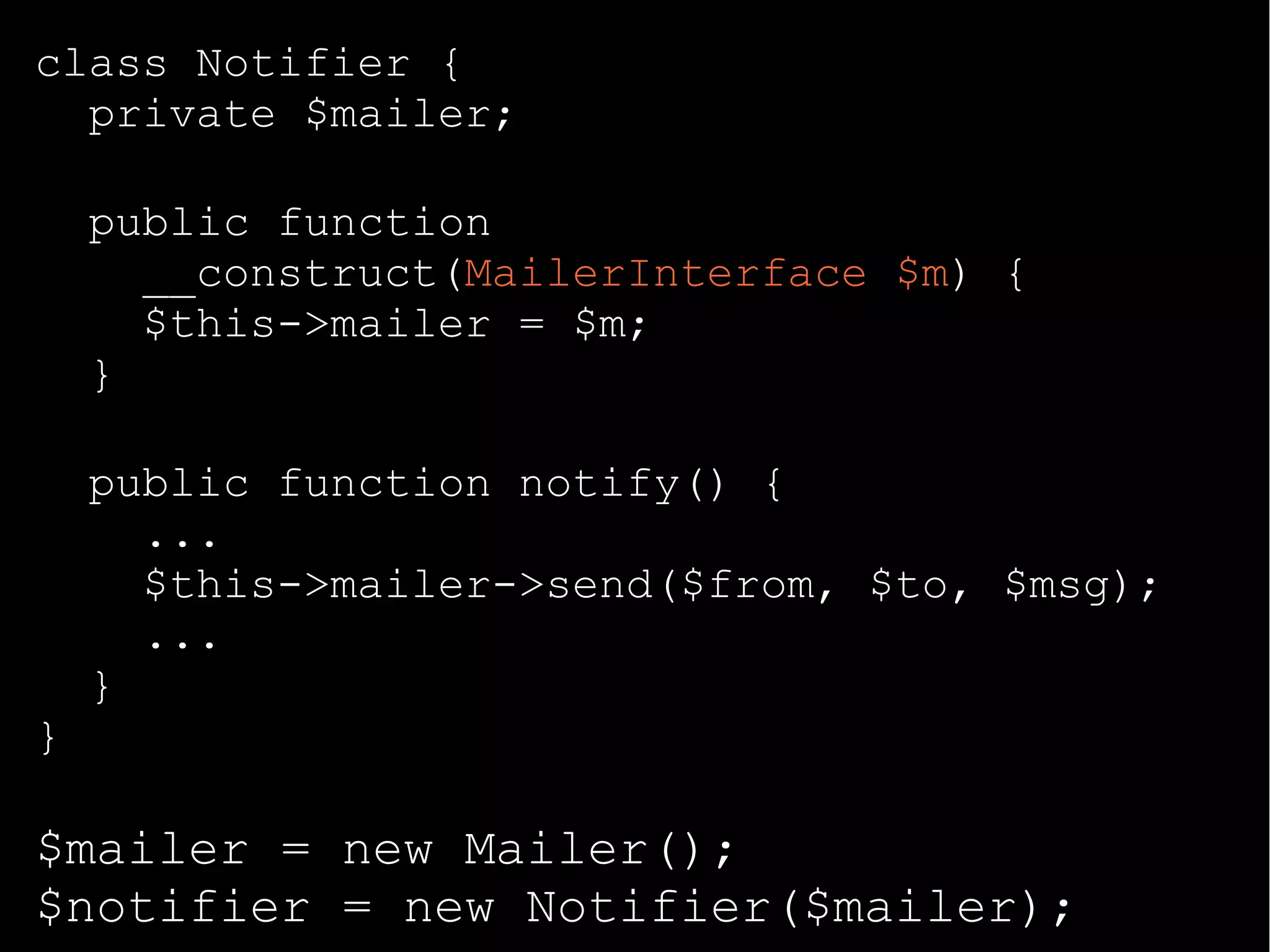 class Notifier {
private $mailer;
public function
__construct(MailerInterface $m) {
$this->mailer = $m;
}
public function notify() {
...
$this->mailer->send($from, $to, $msg);
...
}
}
$mailer = new Mailer();
$notifier = new Notifier($mailer);
 