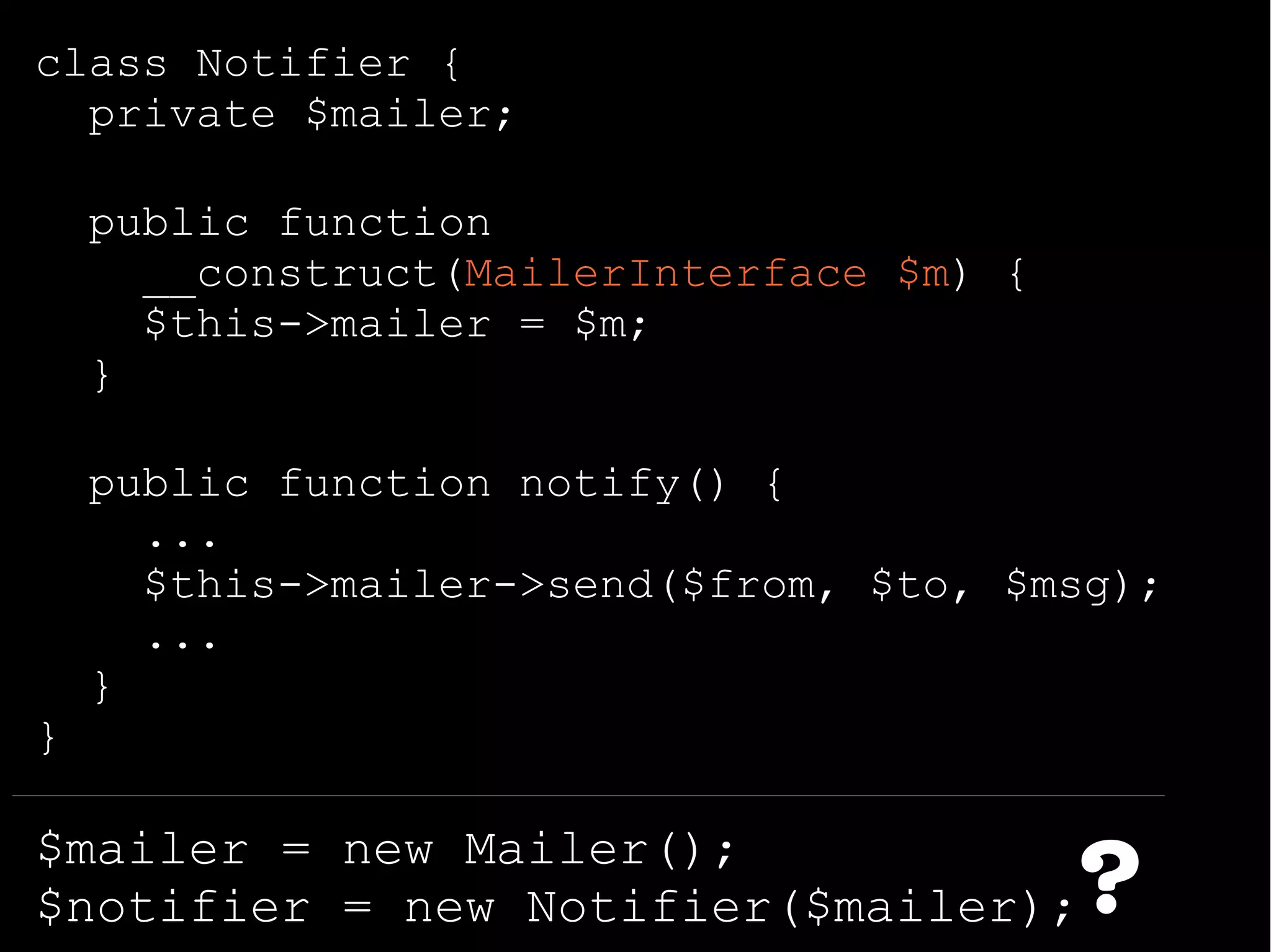class Notifier {
private $mailer;
public function
__construct(MailerInterface $m) {
$this->mailer = $m;
}
public function notify() {
...
$this->mailer->send($from, $to, $msg);
...
}
}
$mailer = new Mailer();
$notifier = new Notifier($mailer);?
 