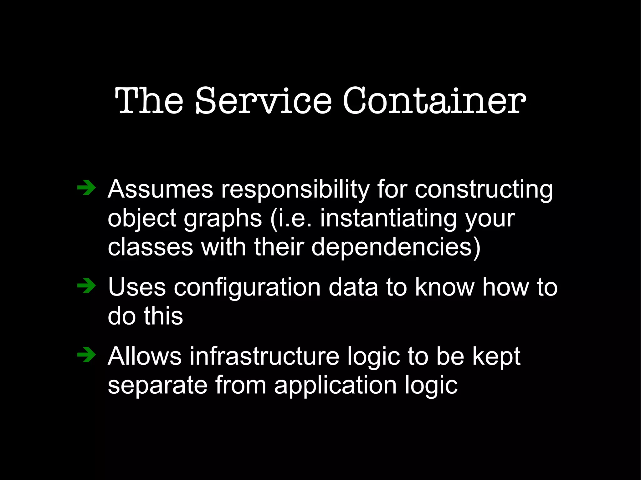 The Service Container
➔ Assumes responsibility for constructing
object graphs (i.e. instantiating your
classes with their dependencies)
➔ Uses configuration data to know how to
do this
➔ Allows infrastructure logic to be kept
separate from application logic
 