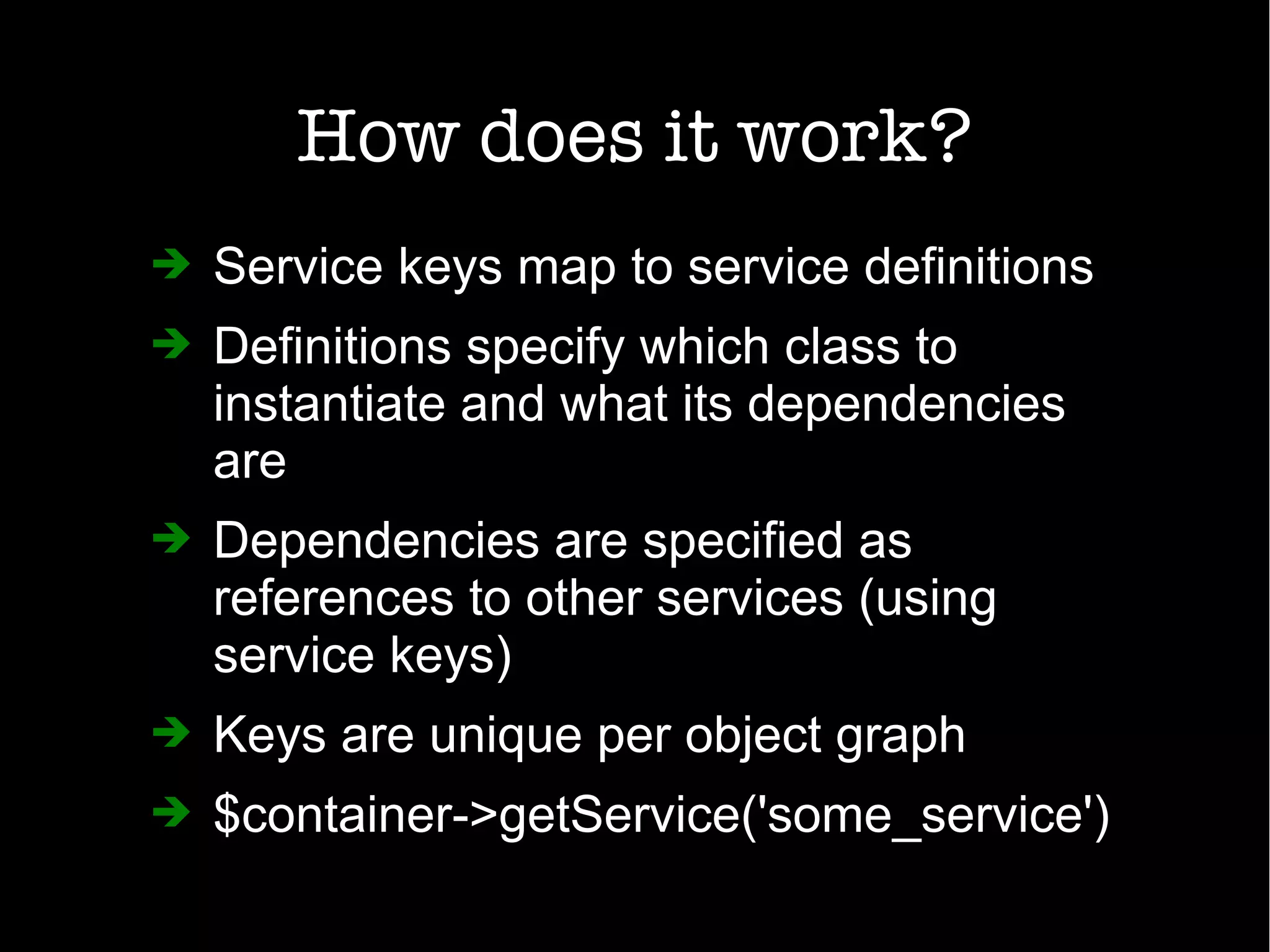 How does it work?
➔ Service keys map to service definitions
➔ Definitions specify which class to
instantiate and what its dependencies
are
➔ Dependencies are specified as
references to other services (using
service keys)
➔ Keys are unique per object graph
➔ $container->getService('some_service')
 