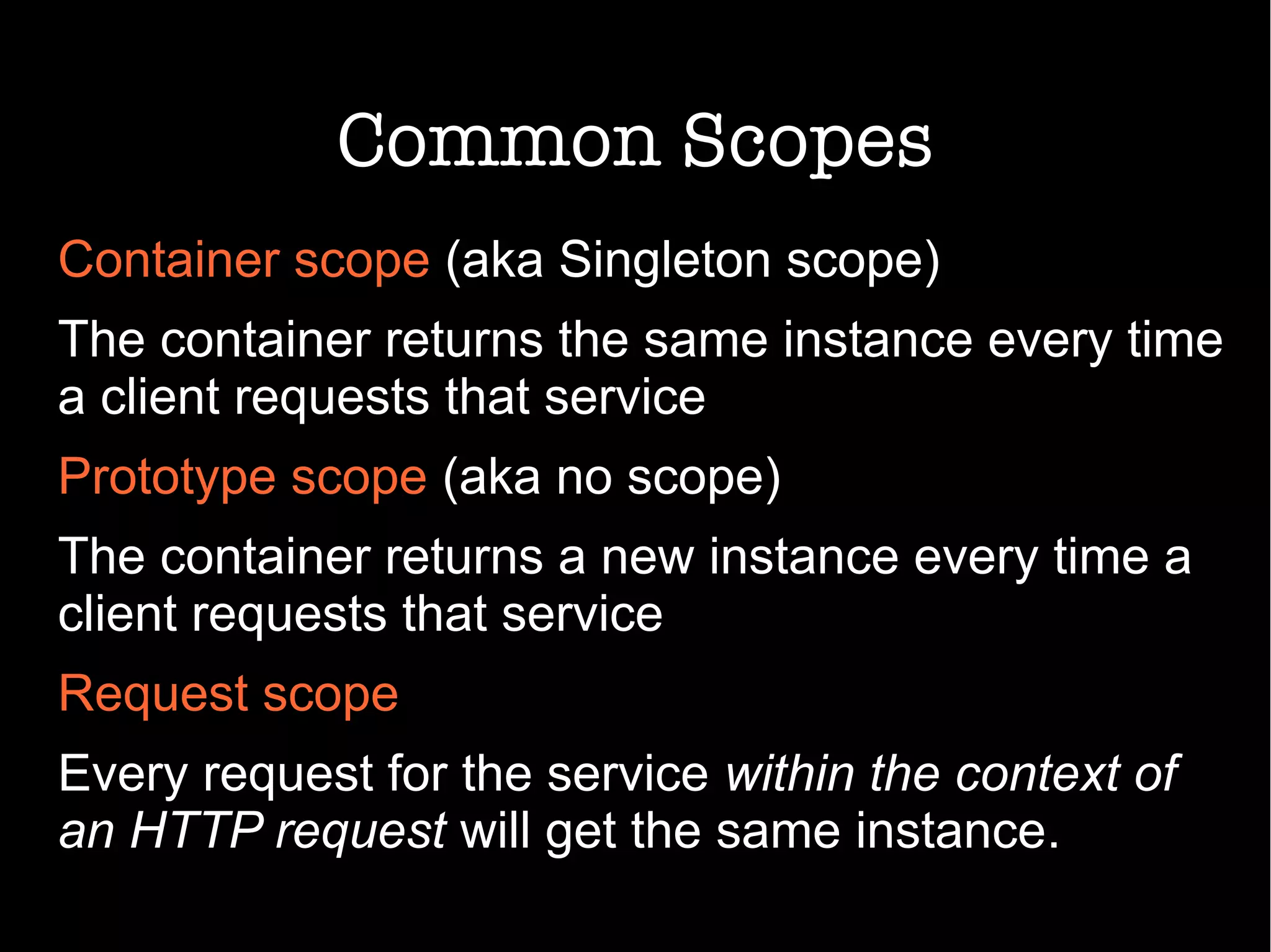 Common Scopes
Container scope (aka Singleton scope)
The container returns the same instance every time
a client requests that service
Prototype scope (aka no scope)
The container returns a new instance every time a
client requests that service
Request scope
Every request for the service within the context of
an HTTP request will get the same instance.
 