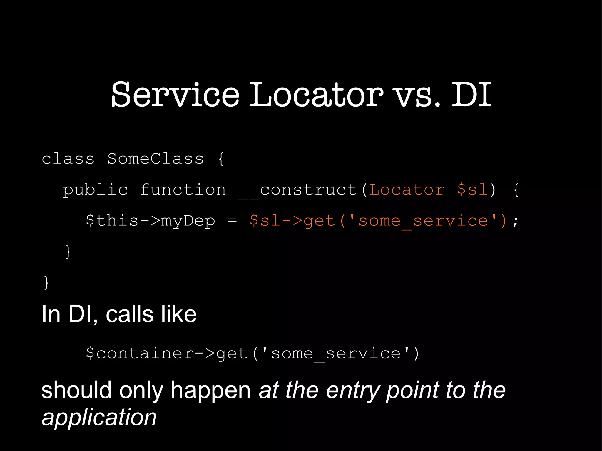 Service Locator vs. DI
class SomeClass {
public function __construct(Locator $sl) {
$this->myDep = $sl->get('some_service');
}
}
In DI, calls like
$container->get('some_service')
should only happen at the entry point to the
application
 