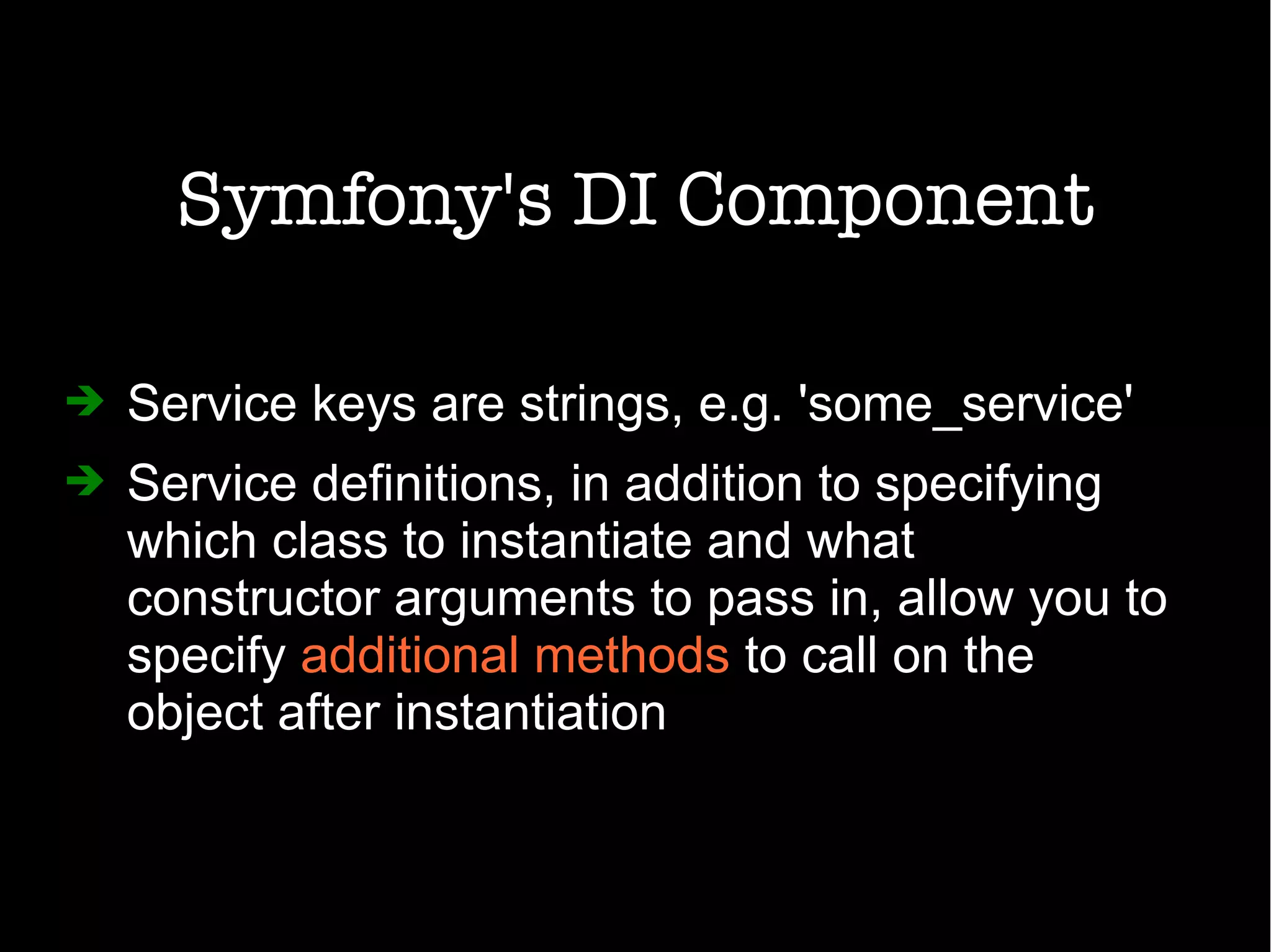 Symfony's DI Component
➔ Service keys are strings, e.g. 'some_service'
➔ Service definitions, in addition to specifying
which class to instantiate and what
constructor arguments to pass in, allow you to
specify additional methods to call on the
object after instantiation
 
