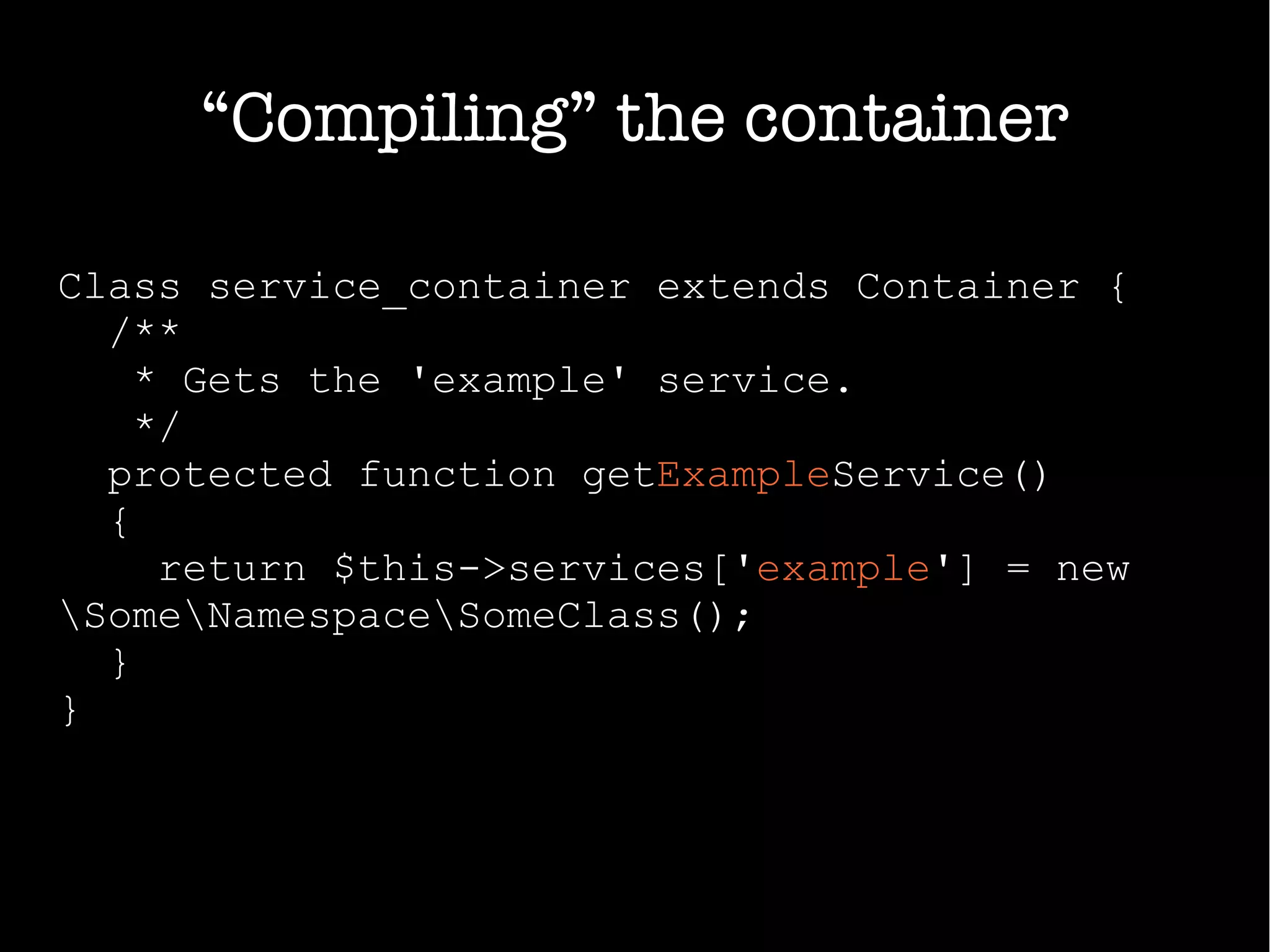 “Compiling” the container
Class service_container extends Container {
/**
* Gets the 'example' service.
*/
protected function getExampleService()
{
return $this->services['example'] = new
SomeNamespaceSomeClass();
}
}
 