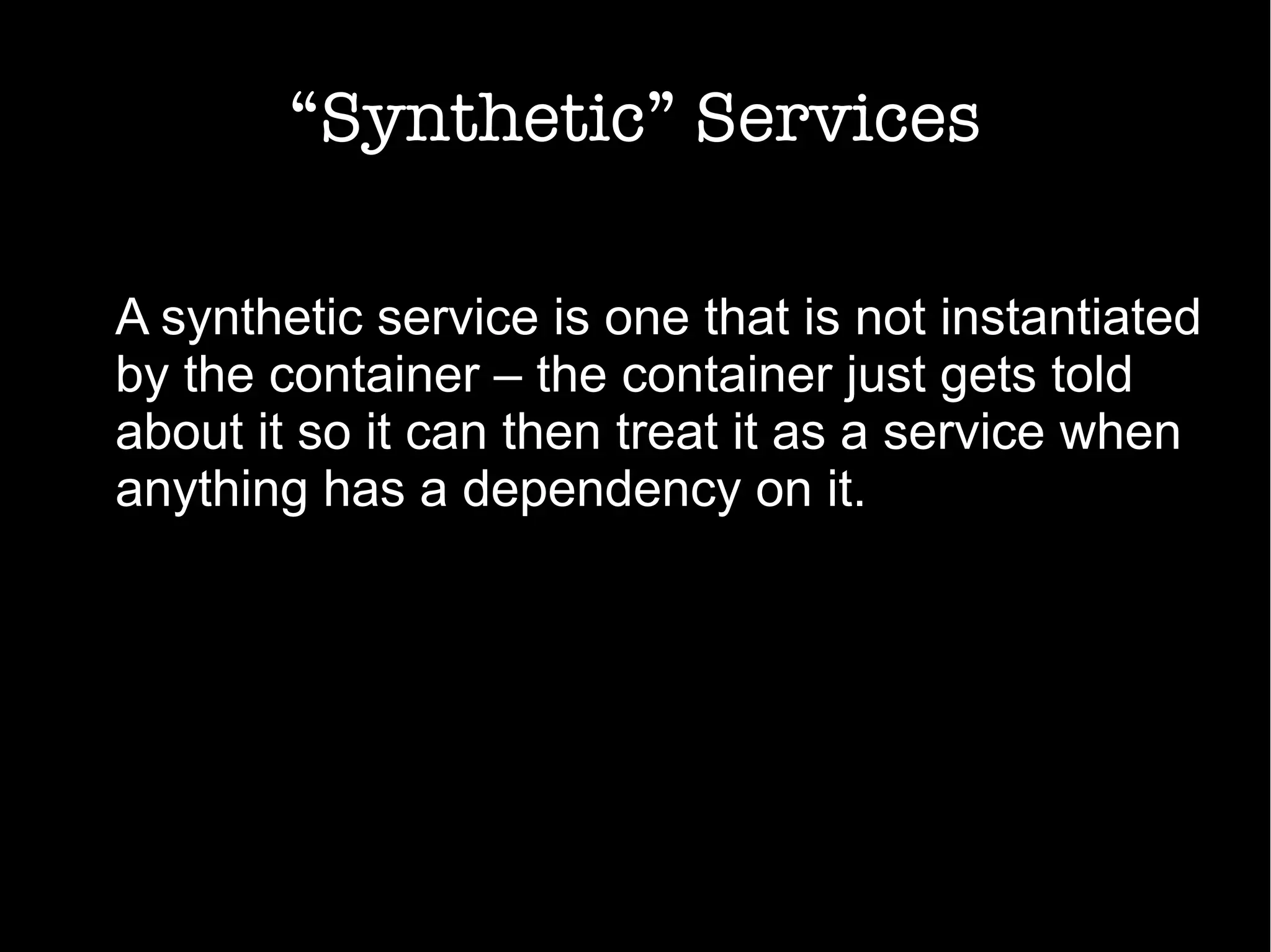 “Synthetic” Services
A synthetic service is one that is not instantiated
by the container – the container just gets told
about it so it can then treat it as a service when
anything has a dependency on it.
 