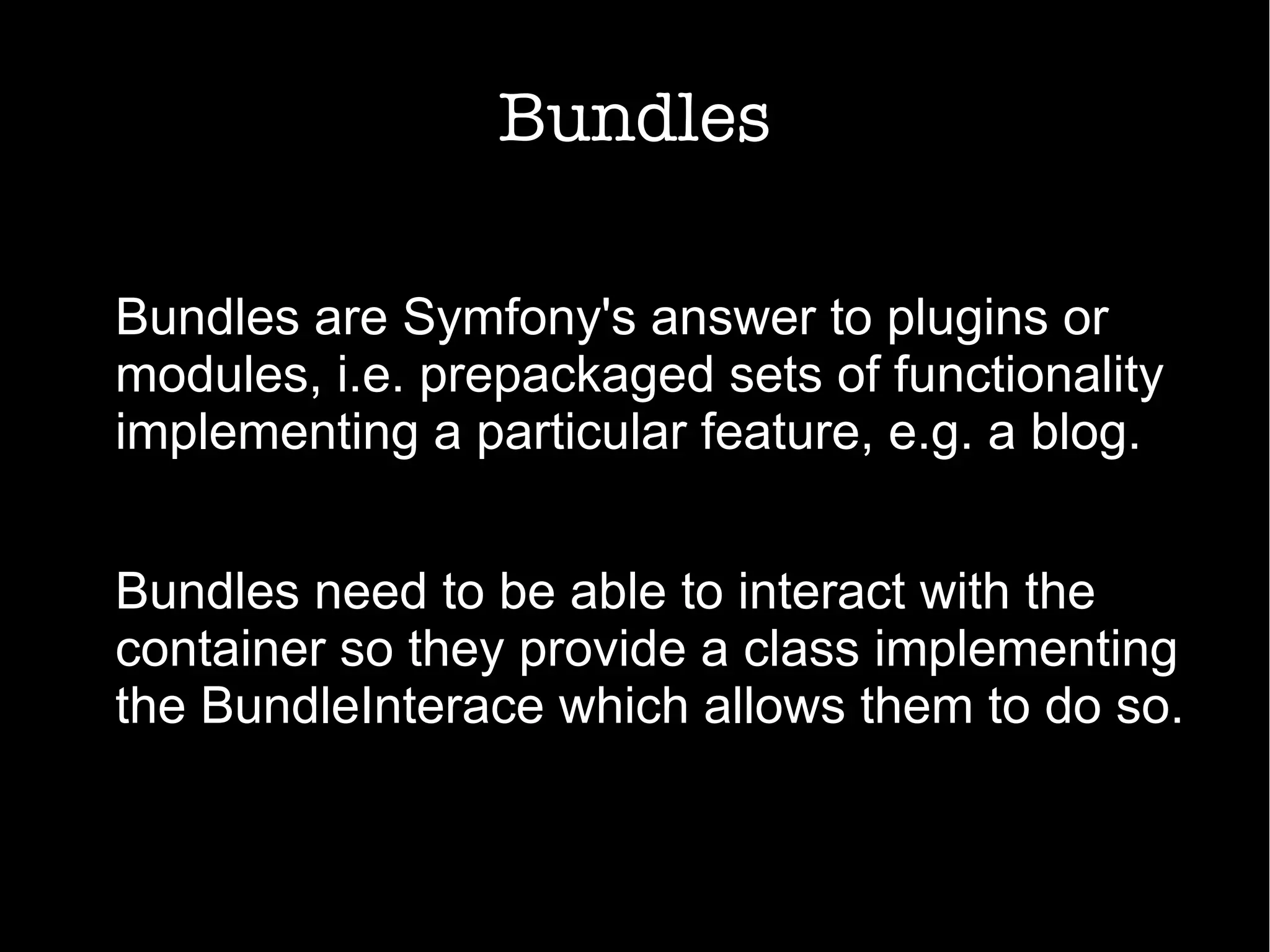 Bundles
Bundles are Symfony's answer to plugins or
modules, i.e. prepackaged sets of functionality
implementing a particular feature, e.g. a blog.
Bundles need to be able to interact with the
container so they provide a class implementing
the BundleInterace which allows them to do so.
 